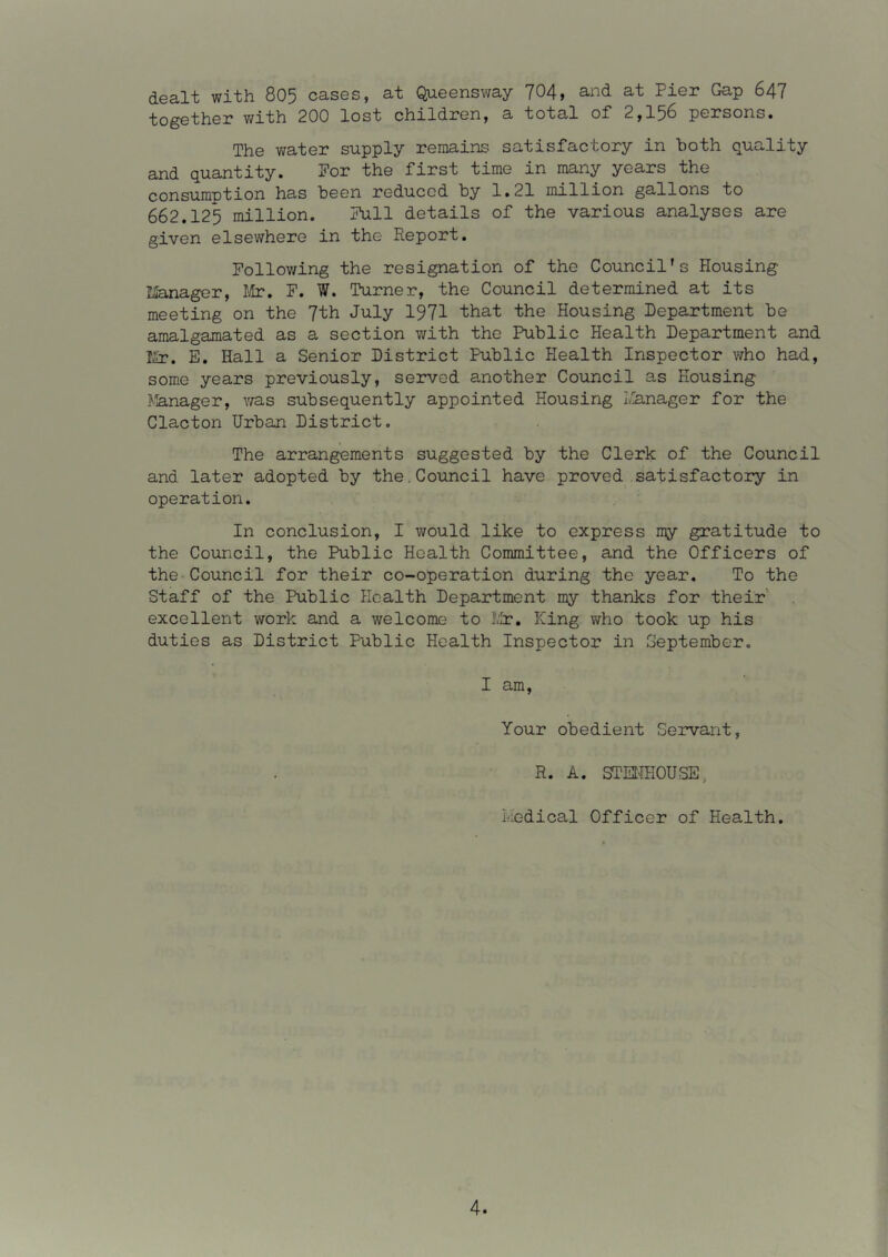 dealt with 805 cases, at Queensway 704, and at Pier Gap 647 together v/ith 200 lost children, a total of 2,156 persons. The v/ater supply remains satisfactory in both quality and quantity. For the first time in many years the consumption has been reduced by 1.21 million gallons to 662.125 million. Full details of the various analyses are given elsewhere in the Report. Following the resignation of the Council's Housing lianager, l!ir, F. W. Turner, the Council determined at its meeting on the 7th July I97I that the Housing Department be amalgamated as a section with the Public Health Department and T£r. E. Hall a Senior District Public Health Inspector who had, some years previously, served another Council as Housing Jlanager, v/as subsequently appointed Housing I/!anager for the Clacton Urban District. The arrangements suggested by the Clerk of the Council and later adopted by the.Council have proved satisfactory in operation. In conclusion, I would like to express my gratitude to the Council, the Public Health Committee, and the Officers of the Council for their co-operation during the year. To the Staff of the Public Health Department my thanks for their' excellent work and a welcome to IVh?, King who took up his duties as District Public Health Inspector in September, I am. Your obedient Servant, R. A. STSfflOUSE, Liedical Officer of Health.