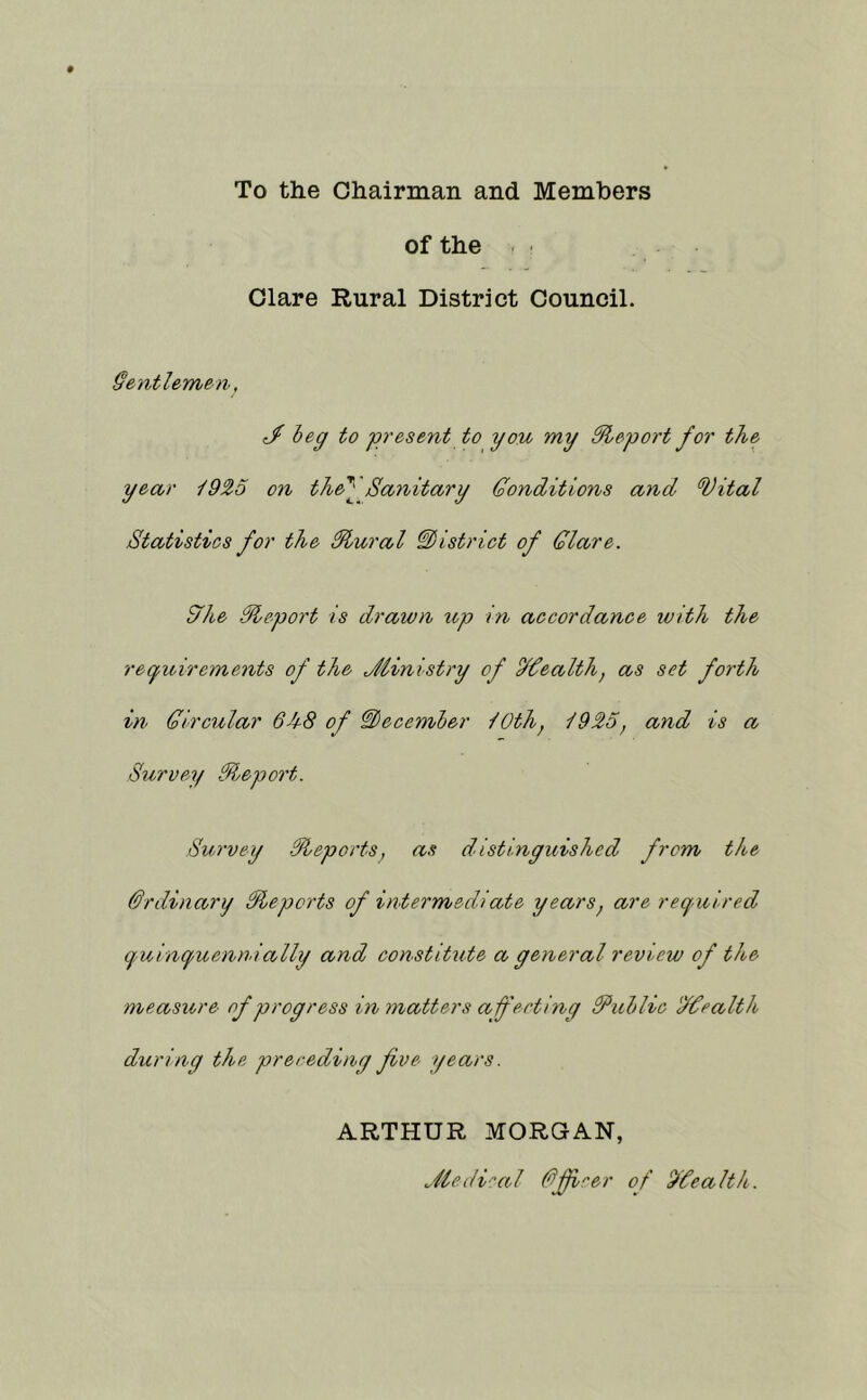 To the Chairman and Members of the . Clare Rural District Council. §entleryien, c/ beg to present to you my dleport for the year ^925 on the^ Sanitary Gonditions and ^ital Statistics for the ^ural district of Glare. £fhe Sleport is drawn iip in accordance with the regioirements of the Jiinistry of oldealth, as set forth in Gircular 6h8 of GLecember lOthj 1925, and is a Survey Gleport. Survey Reports, as distinguished from the Ordinary Slepcrts of intermediate years^ are required quinquenmally and constitute a general review of the measure of progress in matters aferting fflxiblic 'JGealth during the preceding five years. ARTHUR MORGAN, Jie(li'>al Gfiirer of 9Cealth.