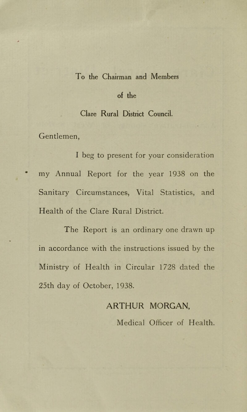 To the Chairman and Members of the Clare Rural District Council. Gentlemen, I beg to present for your consideration my Annual Report for the year 1938 on the Sanitary Circumstances, Vital Statistics, and Health of the Clare Rural District. The Report is an ordinary one drawn up in accordance with the instructions issued by the Ministry of Health in Circular 1728 dated the 25th day of October, 1938. ARTHUR MORGAN. Medical Officer of Health.