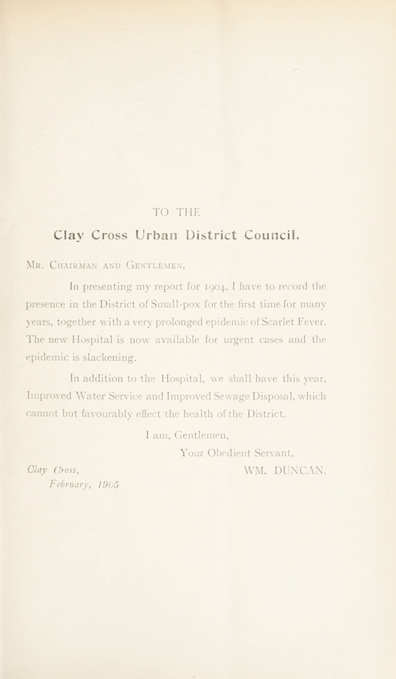 TO THE Clav Cross Urban District Councii. •r' Mr. Chairman’ and Gentlemen, In presenting my report for 1904, I have to record the presence in the District of Small-pox for the first time for many years, together with a \’ery prolonged epidemic of Scarlet Fever. The new Hospital is now available for urgent cases and the epidemic is slackening. In addition to the Hospital, we shall have this year, Improved Water Service and Improved Sewage Disposal, which cannot but favourably effect the health of the District. I am, Gentlemen, Your Obedient Servant, Clay (]yoss, Februarw 1005 WM. DUY’CAX.