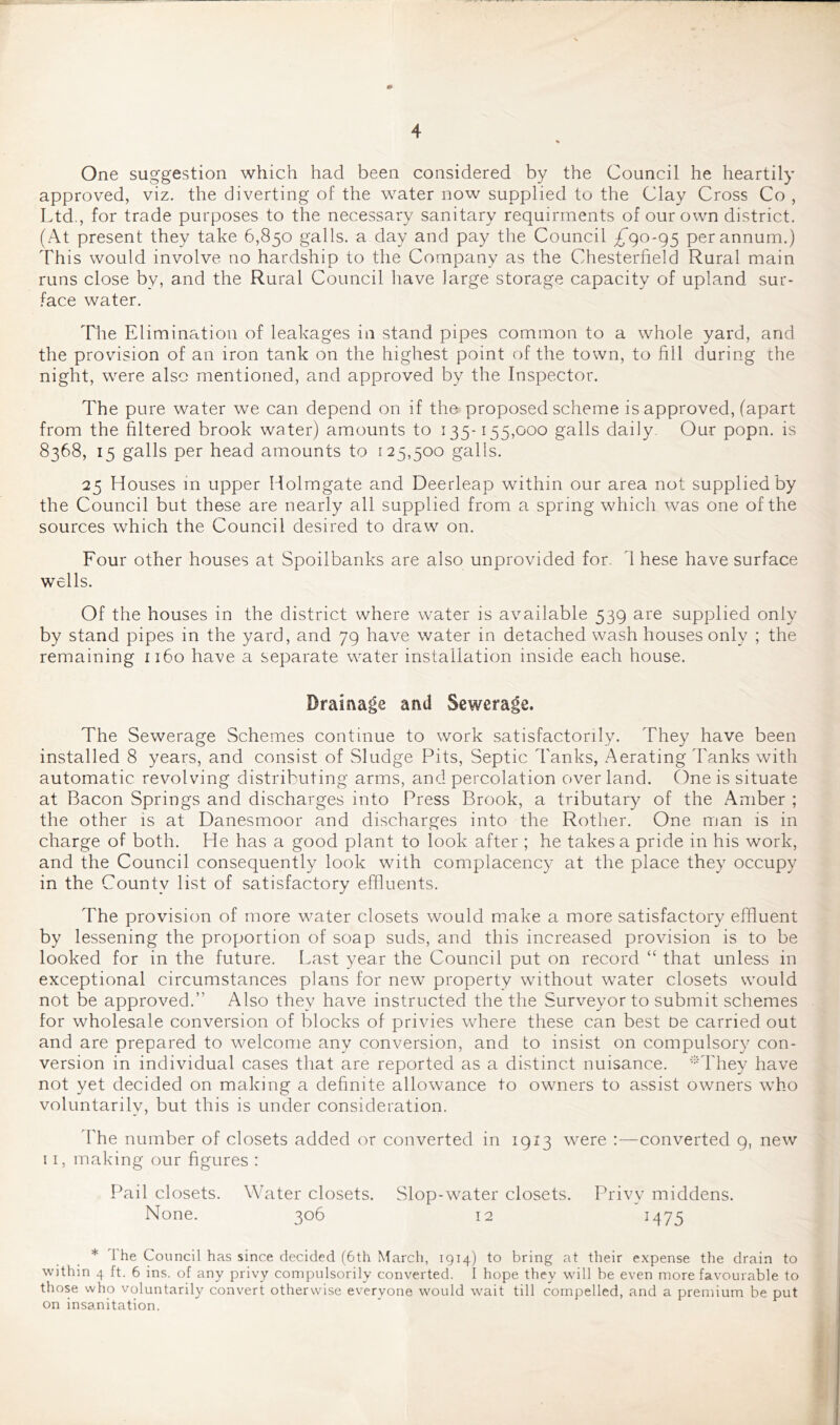 One suggestion which had been considered by the Council he heartily approved, viz. the diverting of the water now supplied to the Clay Cross Co , Ltd., for trade purposes to the necessary sanitary requirrnents of our own district. (At present they take 6,850 galls, a day and pay the Council £^90-95 per annum.) This would involve no hardship to the Company as the Chesterfield Rural main runs close by, and the Rural Council have large storage capacity of upland sur- face water. The Elimination of leakages in stand pipes common to a whole yard, and the provision of an iron tank on the highest point of the town, to fill during the night, were also mentioned, and approved by the Inspector. The pure water we can depend on if the proposed scheme is approved, (apart from the filtered brook water) amounts to 135-155,000 galls daily. Our popn. is 8368, 15 galls per head amounts to 125,500 galls. 25 Houses m upper Holmgate and Deerleap within our area not supplied by the Council but these are nearly all supplied from a spring which was one of the sources which the Council desired to draw on. Four other houses at Spoilbanks are also unprovided for. d hese have surface wells. Of the houses in the district where water is available 539 are supplied only by stand pipes in the yard, and 79 have water in detached wash houses only ; the remaining 1160 have a separate water installation inside each house. Drainage and Sewerage. The Sewerage Schemes continue to work satisfactorily. They have been installed 8 years, and consist of Sludge Pits, Septic Tanks, Aerating Tanks with automatic revolving distributing arms, and percolation over land. One is situate at Bacon Springs and discharges into Press Brook, a tributary of the Amber ; the other is at Danesmoor and discharges into the Rother. One man is in charge of both. He has a good plant to look after ; he takes a pride in his work, and the Council consequently look with complacency at the place they occupy in the County list of satisfactory effluents. The provision of more water closets would make a more satisfactory effluent by lessening the proportion of soap suds, and this increased provision is to be looked for in the future. Last year the Council put on record “ that unless in exceptional circumstances plans for new property without water closets would not be approved.” Also they have instructed the the Surveyor to submit schemes for wholesale conversion of blocks of privies where these can best De carried out and are prepared to welcome any conversion, and to insist on compulsory con- version in individual cases that are reported as a distinct nuisance. *They have not yet decided on making a definite allowance to owners to assist owners who voluntarily, but this is under consideration. bhe number of closets added or converted in 1913 were :—converted 9, new 11, making our figures : Pail closets. Wfiiter closets. Slop-water closets. Privy middens. None. 306 12 M75 * 1 he Council has since decided (6th Nfarch, 1914) to bring at their expense the drain to within 4 ft. 6 ins. of any privy compulsorily converted. I hope they will be even more favourable to those who voluntarily convert otherwise everyone would w'ait till compelled, and a premium be put on insanitation.