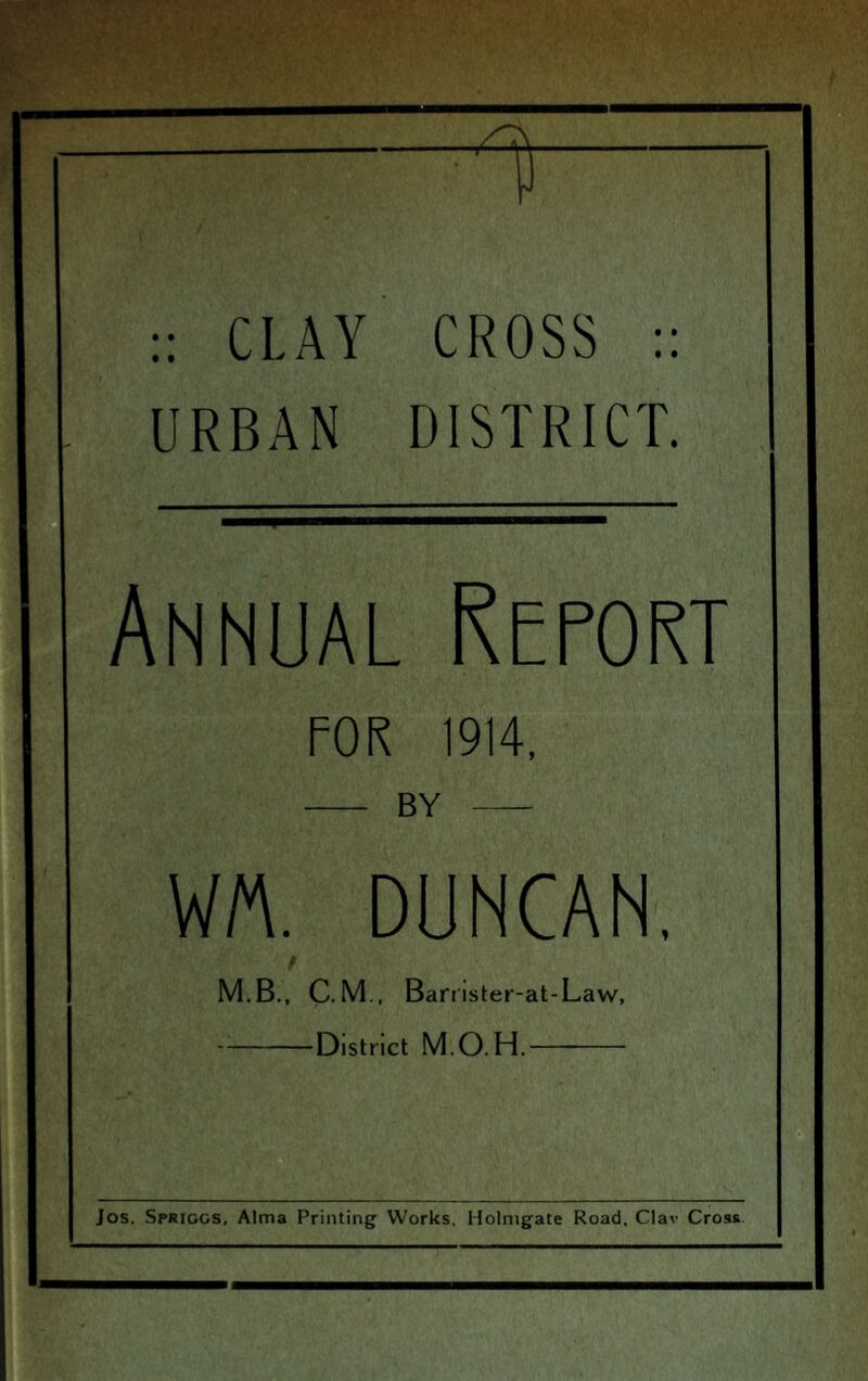 :: CLAY CROSS :: URBAN DISTRICT. 1'! I Annual Report FOR 1914, BY WM. DUNCAN. i M.B., C.M.. Banister-at-Law, District M.O.H. Jos. Spriggs, Alma Printing Works, Holmgate Road, Clav Cross.