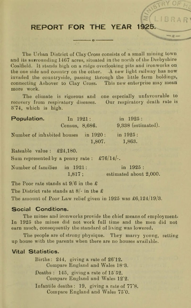 REPORT FOR THE YEAR 1925. o The Urban District of Clay Cross consists of a small mining town and its suiroiuiding 1467 acres, situated in Ihe north of the Derbyshire Coalfield. It stands high on a ridge overlooking pits and ironworks on the one side and country on the other. A new light railway has now invaded the countryside, passing through the little farm holdings, connecting Ashover to Clay Cross. This new enterprise may mean more work. The climate is rigorous and one especially unfavourable to recovery from respiratory diseases. Our respiratory death rate is 3'74, which is high. Population. In 1921: Census, 8,686. in 1925 : 9,338 (estimated). Number of inhabited houses in 1920 ; in 1925 ; 1,807. 1,863. Rateable value : £24,180. Sum represented by a penny rate : £76/14/-. Number of families in 1921 : in 1925 : 1,817 ; estimated about 2,000. The Poor rate stands at 9/6 in the £ The District rate stands at 8/- in the £ The amount of Poor Law relief given in 1925 was £6,124/19/3. Social Conditions. The mines and iron works provide the chief means of employment. In 1925 the mines did not work full time and the men did not earn much, consequently the standard of living was lowered. The people are of strong physique. They marry young, setting up house with the parents when there are no houses available. Vital Statistics. Births: 244, giving a rate of 26‘12. Compare England and Wales 18'3. Deaths: 145, giving a rate of 15'52. Compare England and Wales 12’2. Infantile deaths : 19, giving a rate of 77‘8. Compare England and Wales 75’0.