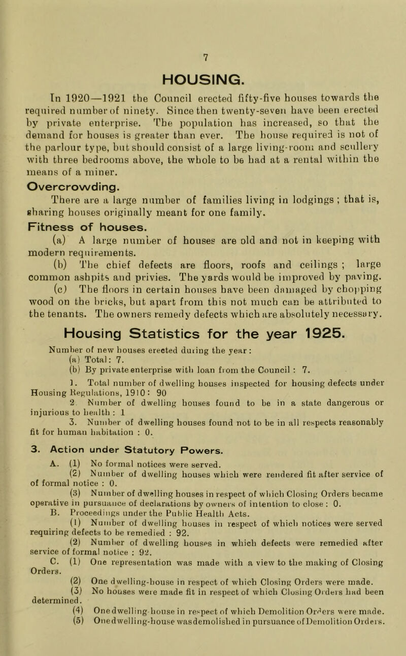 HOUSING. In 1920—1921 the Council erected fifty-five houses towards the required numherof ninety. Since then twenty-seven have been erected by private enterprise. The population has increased, so that the demand for houses is greater than ever. The house required is not of the parlour type, but should consist of a large living-room and scullery with three bedrooms above, the whole to be bad at a rental within the means of a miner. Overcrowding. There are a large number of families living in lodgings ; that is, sharing houses originally meant for one family. Fitness of houses. (a) A large number of houses are old and not in keeping with modern requirements. (b) Tbe chief defects are floors, roofs and ceilings ; large common ashpits and privies. The yards would be improved by paving. (c) The floors in certain houses have been damaged by chopiiing wood on the bricks, but apart from this not much can be attributed to the tenants. The owners remedy defects which are absolutely necessary. Housing Statistics for the year 1925. Number of new houses erected duiiug the year : (a) Total: 7. (b) By private enterprise with loan fi om the Council ; 7. ]. Total number of dwelling houses inspected for housing defects under Housing Kegulations, 1910 : 90 2 Number of dwelling houses foutid to be in a state dangerous or injurious to health : 1 3. Number of dwelling bouses found not to be in all respects reasonably fit for human habitation : 0. 3. Action under Statutory Powers. A. (1) No formal notices were served. (2) Number of dwelling houses which were rendered fit after service of of formal notice : 0. (3) Number of dwelling houses in respect of which Closing Orders became operative in pursuance of declarations by owners of intention to close : 0. B. Proceedings under the Public Health Acts. (1) Number of dwelling houses in respect of which notices were served requiring defects to be remedied : 92. (2) Number of dwelling houses in which defects were remedied after service of formal notice ; 92. C. (1) One representation was made with a view to the making of Closing Orders. (2) One dwelling-house in respect of which Closing Orders were made. (3) No houses were made fit in respect of which Closing Orders had been determined. (4) Onedwelling-house in respect of which Demolition Orders were made. (5) Onedwelling-house wasdernolished in pursuance of Demolition Orders.