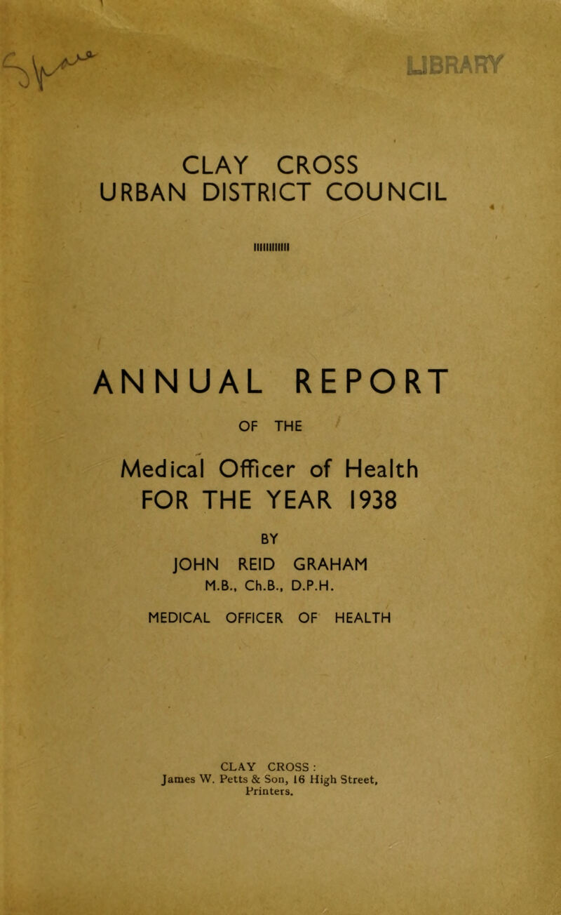 UBRARY CLAY CROSS URBAN DISTRICT COUNCIL 4 ANNUAL REPORT OF THE Medical Officer of Health FOR THE YEAR 1938 BY JOHN REID GRAHAM M.B.. Ch.B., D.P.H. MEDICAL OFFICER OF HEALTH CLAY CROSS : James W. Petts & Son, 16 High Street, Printers.