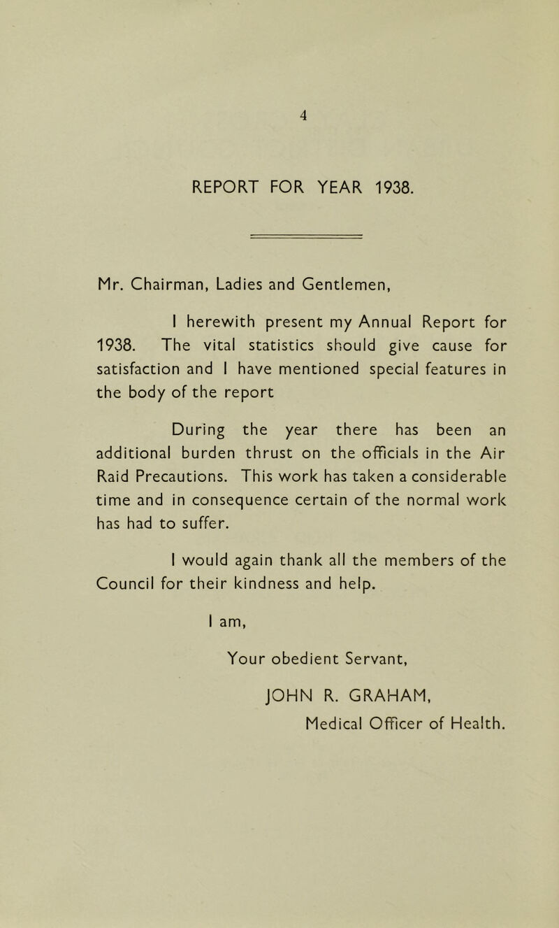 REPORT FOR YEAR 1938. Mr, Chairman, Ladies and Gentlemen, I herewith present my Annual Report for 1938, The vital statistics should give cause for satisfaction and I have mentioned special features in the body of the report During the year there has been an additional burden thrust on the officials in the Air Raid Precautions. This work has taken a considerable time and in consequence certain of the normal work has had to suffer. I would again thank all the members of the Council for their kindness and help. I am. Your obedient Servant, JOHN R. GRAHAM, Medical Officer of Health.