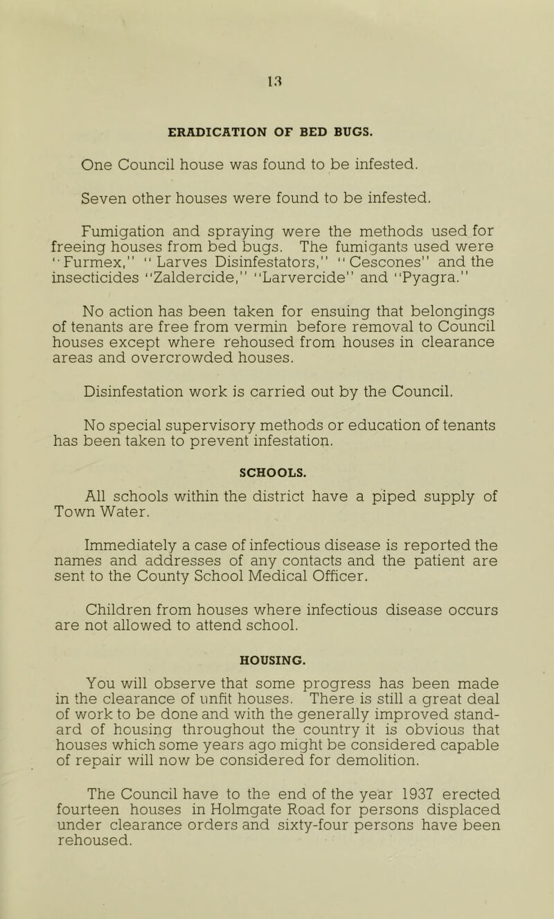 ERADICATION OF BED BUGS. One Council house was found to be infested. Seven other houses were found to be infested. Fumigation and spraying were the methods used for freeing houses from bed bugs. The fumigants used were '■Furmex,”  Larves Disinfestators,  Cescones” and the insecticides “Zaldercide, Larvercide and Pyagra. No action has been taken for ensuing that belongings of tenants are free from vermin before removal to Council houses except where rehoused from houses in clearance areas and overcrowded houses. Disinfestation work is carried out by the Council. No special supervisory methods or education of tenants has been taken to prevent infestation. SCHOOLS. All schools within the district have a piped supply of Town Water. Immediately a case of infectious disease is reported the names and addresses of any contacts and the patient are sent to the County School Medical Cfficer. Children from houses where infectious disease occurs are not allowed to attend school. HOUSING. You will observe that some progress has been made in the clearance of unfit houses. There is still a great deal of work to be done and with the generally improved stand- ard of housing throughout the country it is obvious that houses which some years ago might be considered capable of repair will now be considered for demolition. The Council have to the end of the year 1937 erected fourteen houses in Holmgate Road for persons displaced under clearance orders and sixty-four persons have been rehoused.