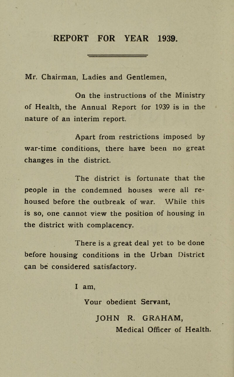 REPORT FOR YEAR 1939. Mr. Chairman, Ladies and Gentlemen, On the instructions of the Ministry of Health, the Annual Report for 1939 is in the nature of an interim report. Apart from restrictions imposed by war-time conditions, there have been no great changes in the district. The district is fortunate that the people in the condemned houses were all re- housed before the outbreak of war. While this is so, one cannot view the position of housing in the district with complacency. There is a great deal yet to be done before housing conditions in the Urban District can be considered satisfactory. I am, Your obedient Servant, JOHN R. GRAHAM,