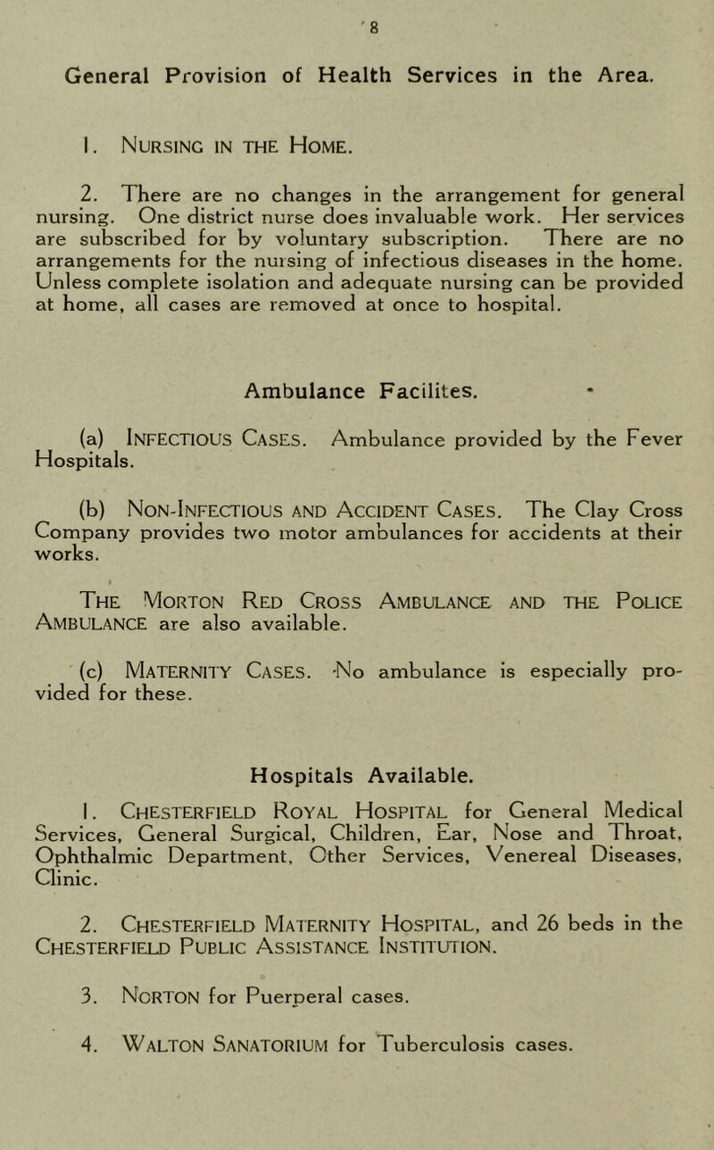 General Provision of Health Services in the Area. 1. Nursing in the Home. 2. There are no changes in the arrangement for general nursing. One district nurse does invaluable work. Her services are subscribed for by voluntary subscription. There are no arrangements for the nursing of infectious diseases in the home. Unless complete isolation and adequate nursing can be provided at home, all cases are removed at once to hospital. Ambulance Facilites. (a) INFECTIOUS Cases. Ambulance provided by the Fever Hospitals. (b) Non-Infectious and Accident Cases. The Clay Cross Company provides two motor ambulances for accidents at their works. t The Morton Red Cross Ambulance and the Police AMBULANCE are also available. (c) MATERNITY Cases. -No ambulance is especially pro- vided for these. Hospitals Available. 1. Chesterfield Royal Hospital for General Medical Services, General Surgical, Children, Ear, Nose and Throat, Ophthalmic Department, Other Services, Venereal Diseases, Clinic. 2. Chesterfield Maternity Hospital, and 26 beds in the Chesterfield Public Assistance Institution. 3. NORTON for Puerperal cases. 4. Walton Sanatorium for Tuberculosis cases.