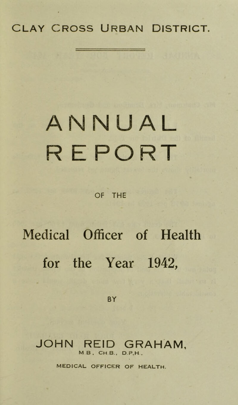 clay cross Urban district. ANNUAL REPORT OF THE Medical Officer of Health for the Year 1942, BY JOHN REID GRAHAM, M B , CH.B, D P.H.,