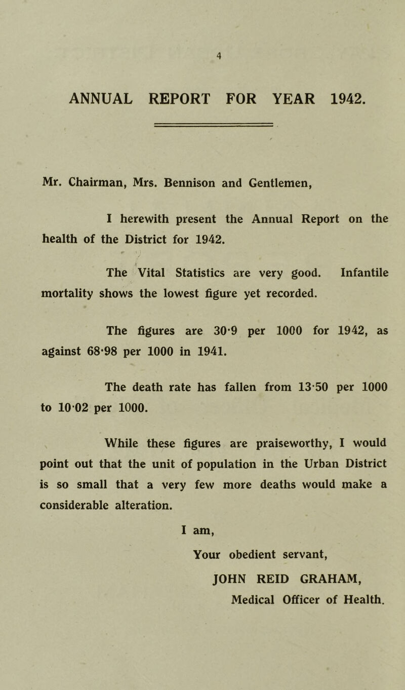 ANNUAL REPORT FOR YEAR 1942. Mr. Chairman, Mrs. Bennison and Gentlemen, I herewith present the Annual Report on the health of the District for 1942. The Vital Statistics are very good. Infantile mortality shows the lowest figure yet recorded. The figures are 30*9 per 1000 for 1942, as against 68*98 per 1000 in 1941. The death rate has fallen from 13 50 per 1000 to 10 02 per 1000. While these figures are praiseworthy, I would point out that the unit of population in the Urban District is so small that a very few more deaths would make a considerable alteration. I am, Your obedient servant, JOHN REID GRAHAM,