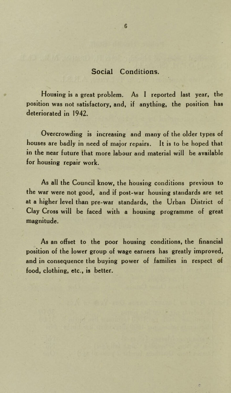 G Social Conditions. Housing is a great problem. As I reported last year, the position was not satisfactory, and, if anything, the position has deteriorated in 1942. Overcrowding is increasing and many of the older types of houses are badly in need of major repairs. It is to be hoped that in the near future that more labour and material will be available for housing repair work. As all the Council know, the housing conditions previous to the war were not good, and if post-war housing standards are set at a higher level than pre-war standards, the Urban District of Clay Cross will be faced with a housing programme of great magnitude. As an offset to the poor housing conditions, the financial position of the lower group of wage earners has greatly improved, and in consequence the buying power of families in respect of food, clothing, etc., is better. C