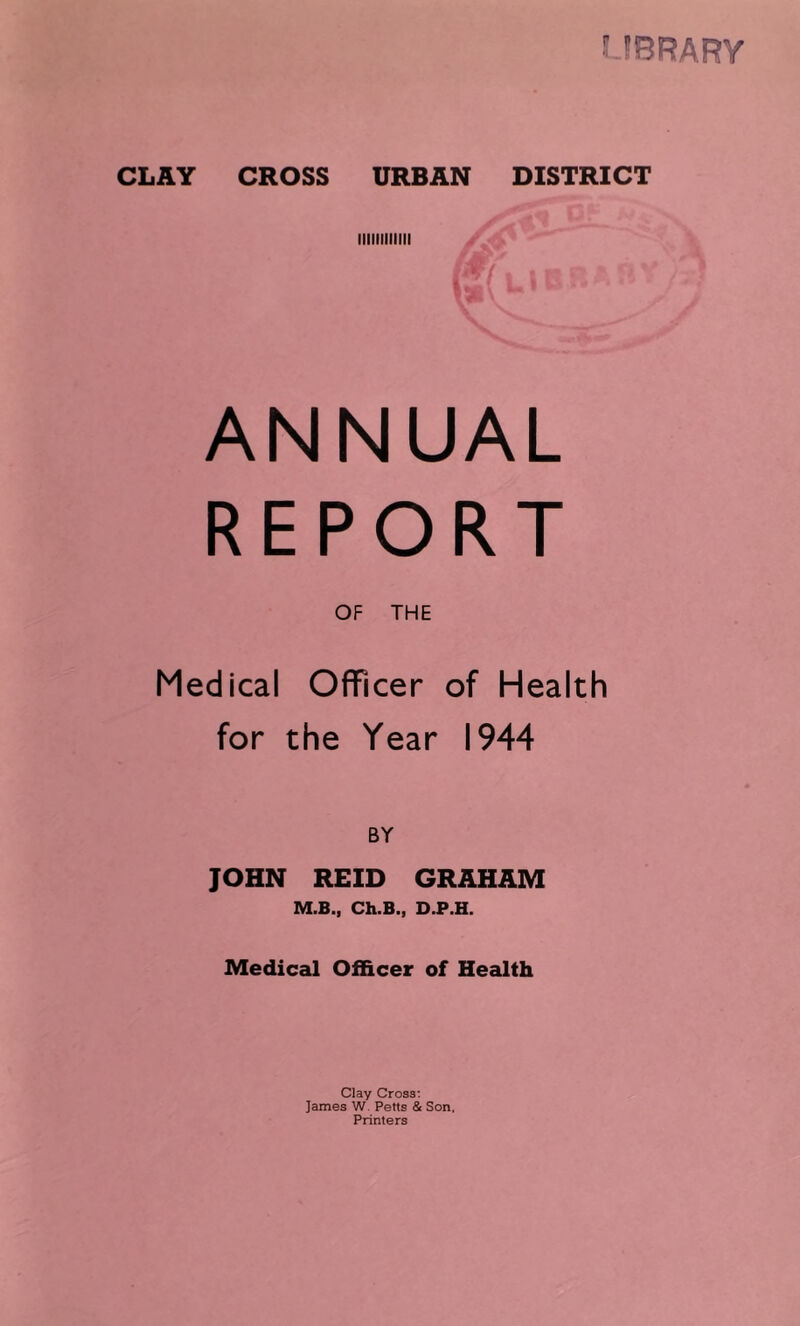 : 5BRARY CLAY CROSS URBAN DISTRICT lllllllllllt ANNUAL REPORT OF THE Medical Officer of Health for the Year 1944 BY JOHN REID GRAHAM M.B., Ch.B., D.P.H. Medical Officer of Health Clay Cross; James W. Petts & Son, Printers