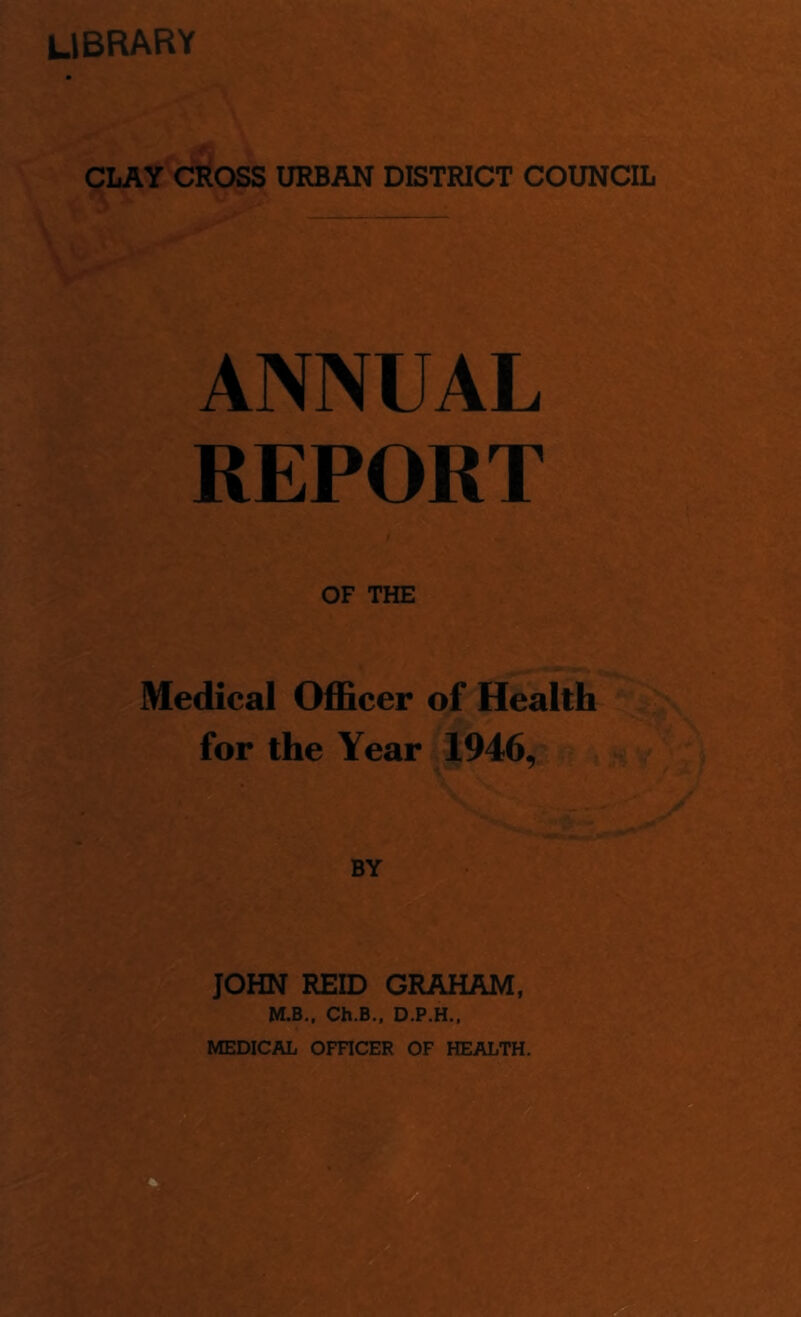library CLAY CROSS URBAN DISTRICT COUNCIL ANNUAL REPORT OF THE Medical Officer of Health for the Year 1946, JOHN REID GRAHAM, M.B., Ch.B., D.P.H.,