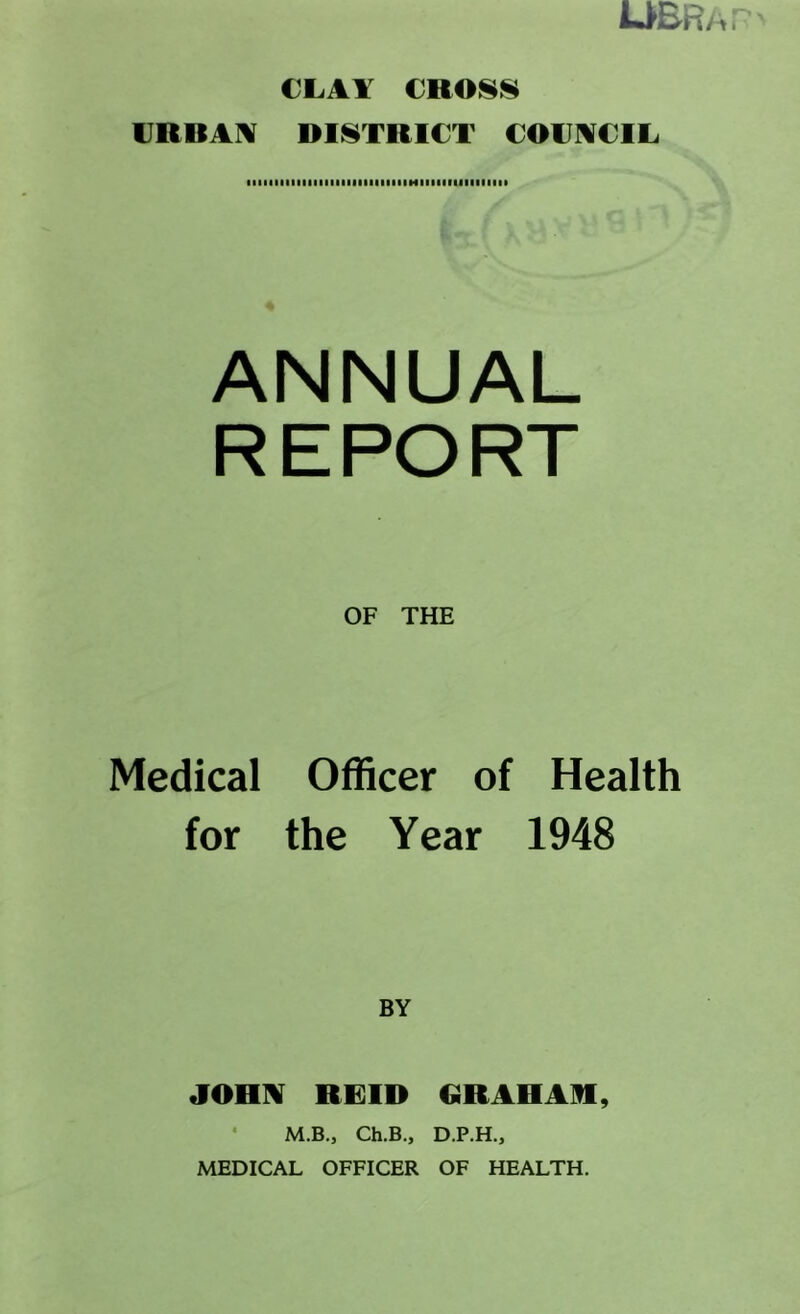 CLAY CnOHH VRBA]¥ DISTRICT COUNCIL ANNUAL REPORT OF THE Medical Officer of Health for the Year 1948 BY JOHN REID OR AH AH, • M.B., Ch.B., D.P.H.,