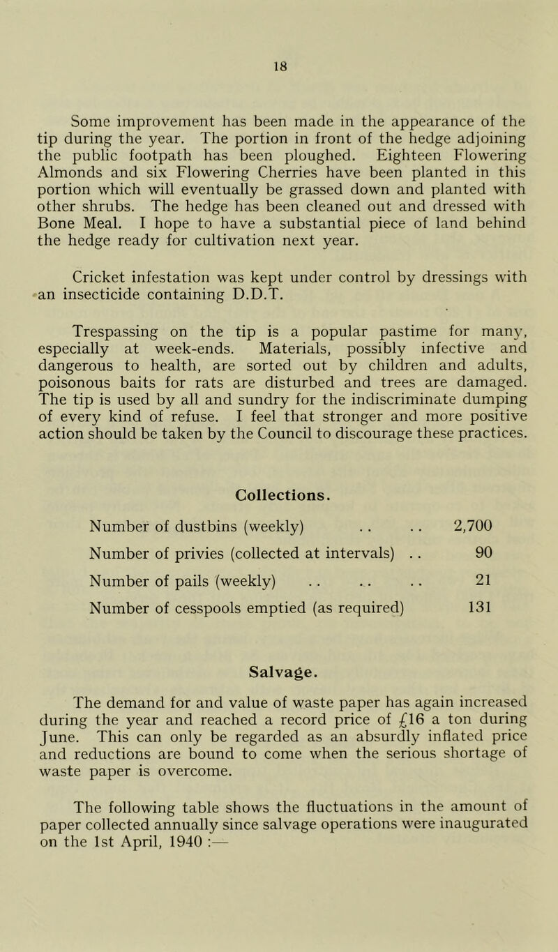 Some improvement has been made in the appearance of the tip during the year. The portion in front of the hedge adjoining the public footpath has been ploughed. Eighteen Flowering Almonds and six Flowering Cherries have been planted in this portion which will eventually be grassed down and planted with other shrubs. The hedge has been cleaned out and dressed with Bone Meal. I hope to have a substantial piece of land behind the hedge ready for cultivation next year. Cricket infestation was kept under control by dressings with an insecticide containing D.D.T. Trespassing on the tip is a popular pastime for many, especially at week-ends. Materials, possibly infective and dangerous to health, are sorted out by children and adults, poisonous baits for rats are disturbed and trees are damaged. The tip is used by all and sundry for the indiscriminate dumping of every kind of refuse. I feel that stronger and more positive action should be taken by the Council to discourage these practices. Collections. Number of dustbins (weekly) . . .. 2,700 Number of privies (collected at intervals) .. 90 Number of pails (weekly) .. . . .. 21 Number of cesspools emptied (as required) 131 Salvage. The demand for and value of waste paper has again increased during the year and reached a record price of £16 a ton during June. This can only be regarded as an absurdly inflated price and reductions are bound to come when the serious shortage of waste paper is overcome. The following table shows the fluctuations in the amount of paper collected annually since salvage operations were inaugurated on the 1st April, 1940 ;—