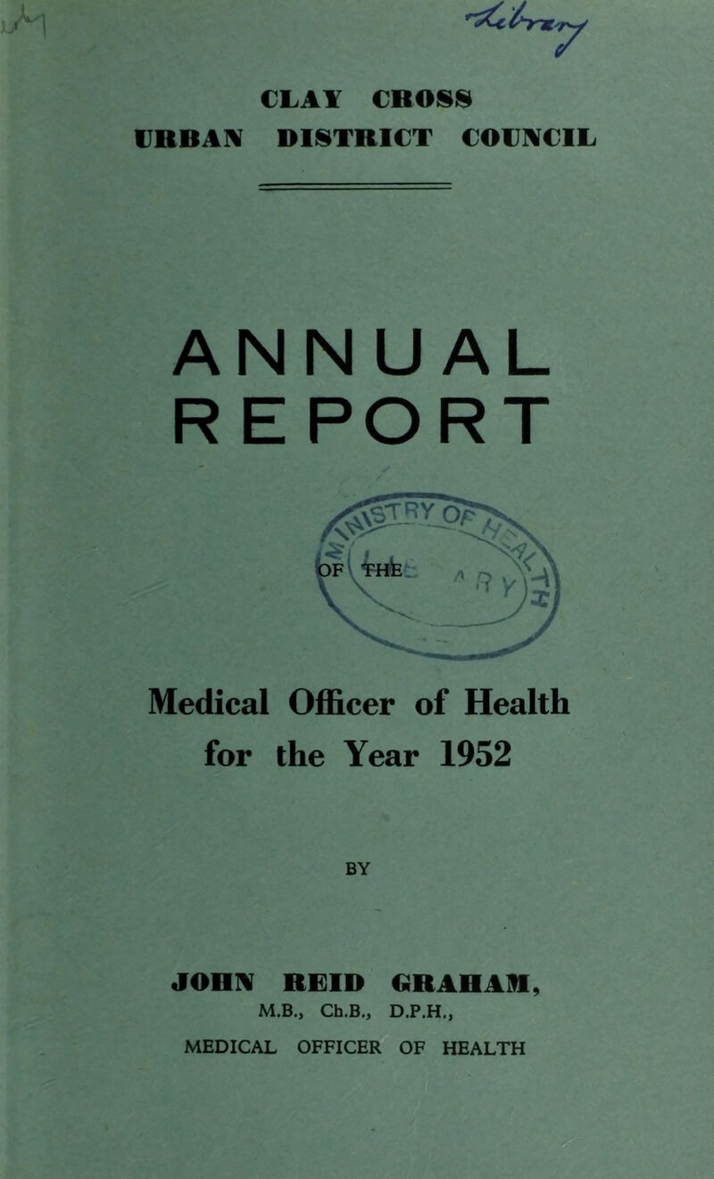 CLAY €ROSI§l IIRBAIV DISTRICT COCIVCIL ANNUAL REPORT ✓ Medical Officer of Health for the Year 1952 BY JOHIV REID GRAHAR, M.B., Ch.B., D.P.H,,