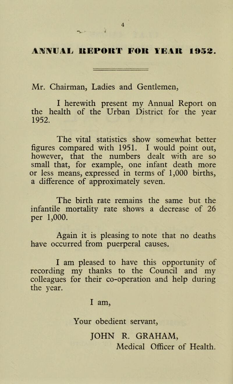 -V AmiVUAL. UEPORT FOR FEAR 1953. Mr. Chairman, Ladies and Gentlemen, I herewith present my Annual Report on the health of the Urban District for the year 1952. The vital statistics show somewhat better figures compared with 1951. I would point out, however, that the numbers dealt with are so small that, for example, one infant death more or less means, expressed in terms of 1,000 births, a difference of approximately seven. The birth rate remains the same but the infantile mortality rate shows a decrease of 26 per 1,000. Again it is pleasing to note that no deaths have occurred from puerperal causes. I am pleased to have this opportunity of recording my thanks to the Council and my colleagues for their co-operation and help during the year. I am. Your obedient servant, JOHN R. GRAHAM,