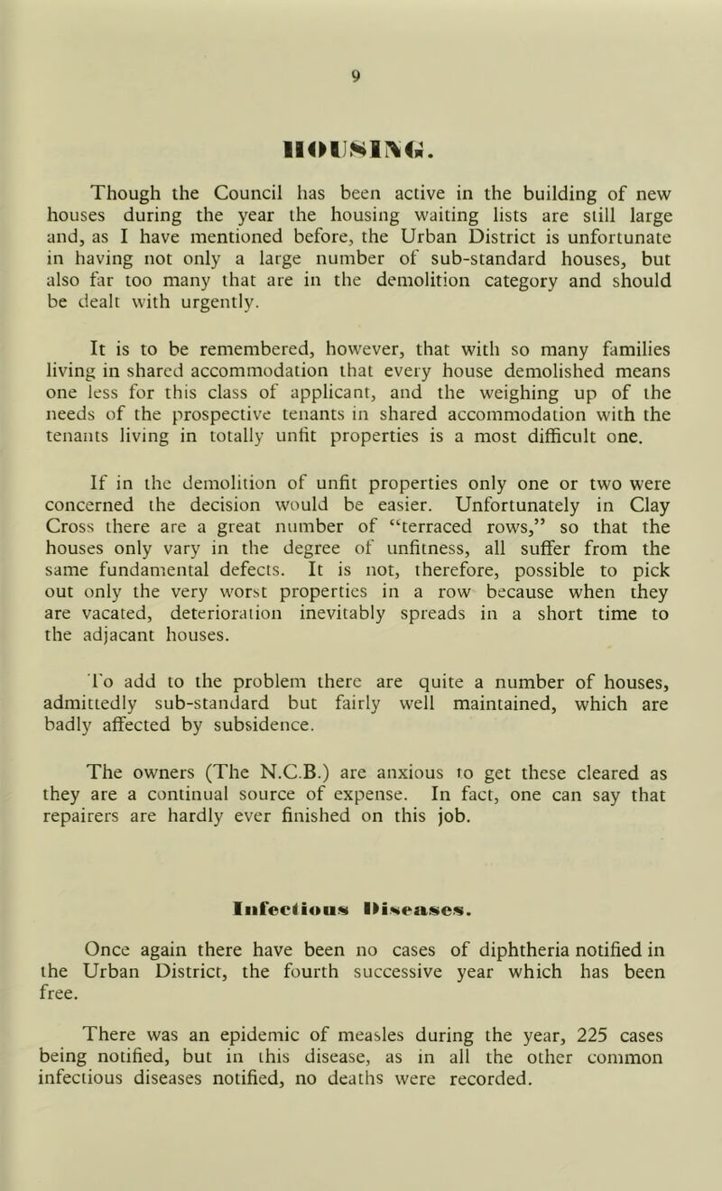 Though the Council has been active in the building of new houses during the year the housing waiting lists are still large and, as I have mentioned before, the Urban District is unfortunate in having not only a large number of sub-standard houses, but also far too many that are in the demolition category and should be dealt with urgently. It is to be remembered, however, that with so many families living in shared accommodation that every house demolished means one less for this class of applicant, and the weighing up of the needs of the prospective tenants in shared accommodation with the tenants living in totally unfit properties is a most difficult one. If in the demolition of unfit properties only one or two were concerned the decision would be easier. Unfortunately in Clay Cross there are a great number of “terraced rows,” so that the houses only vary in the degree of unfitness, all suffer from the same fundamental defects. It is not, therefore, possible to pick out only the very worst properties in a row because when they are vacated, deterioration inevitably spreads in a short time to the adjacant houses. To add to the problem there are quite a number of houses, admittedly sub-standard but fairly well maintained, which are badly affected by subsidence. The owners (The N.C.B.) are anxious to get these cleared as they are a continual source of expense. In fact, one can say that repairers are hardly ever finished on this job. Iiifeciiou.^ I>i.*i>ense.s. Once again there have been no cases of diphtheria notified in the Urban District, the fourth successive year which has been free. There was an epidemic of measles during the year, 225 cases being notified, but in this disease, as in all the other common infectious diseases notified, no deaths were recorded.