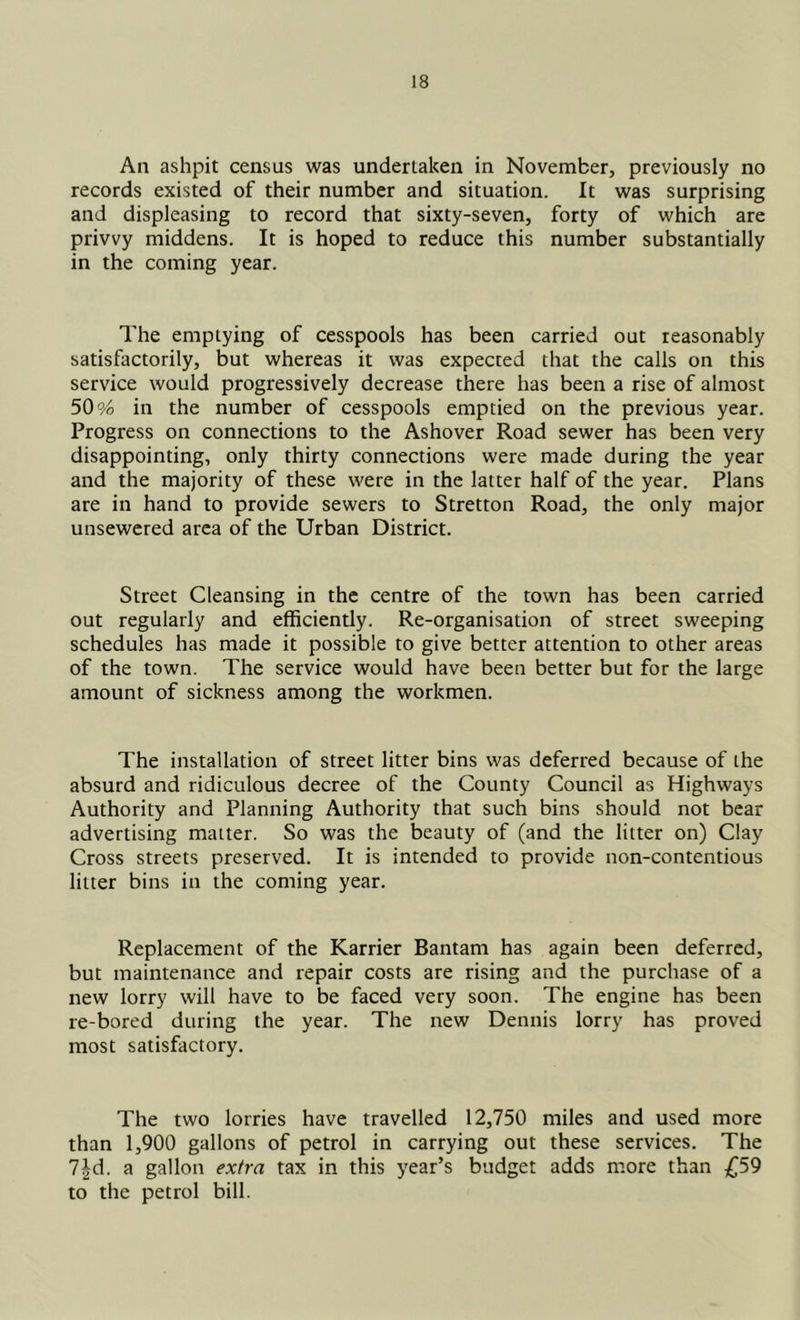An ashpit census was undertaken in November, previously no records existed of their number and situation. It was surprising and displeasing to record that sixty-seven, forty of which are privvy middens. It is hoped to reduce this number substantially in the coming year. The emptying of cesspools has been carried out reasonably satisfactorily, but whereas it was expected that the calls on this service would progressively decrease there has been a rise of almost 50 94 in the number of cesspools emptied on the previous year. Progress on connections to the Ashover Road sewer has been very disappointing, only thirty connections were made during the year and the majority of these were in the latter half of the year. Plans are in hand to provide sewers to Stretton Road, the only major unsewered area of the Urban District. Street Cleansing in the centre of the town has been carried out regularly and efficiently. Re-organisation of street sweeping schedules has made it possible to give better attention to other areas of the town. The service would have been better but for the large amount of sickness among the workmen. The installation of street litter bins was deferred because of the absurd and ridiculous decree of the County Council as Highways Authority and Planning Authority that such bins should not bear advertising matter. So was the beauty of (and the litter on) Clay Cross streets preserved. It is intended to provide non-contentious litter bins in the coming year. Replacement of the Karrier Bantam has again been deferred, but maintenance and repair costs are rising and the purchase of a new lorry will have to be faced very soon. The engine has been re-bored during the year. The new Dennis lorry has proved most satisfactory. The two lorries have travelled 12,750 miles and used more than 1,900 gallons of petrol in carrying out these services. The l\d. a gallon extra tax in this year’s budget adds more than £59 to the petrol bill.