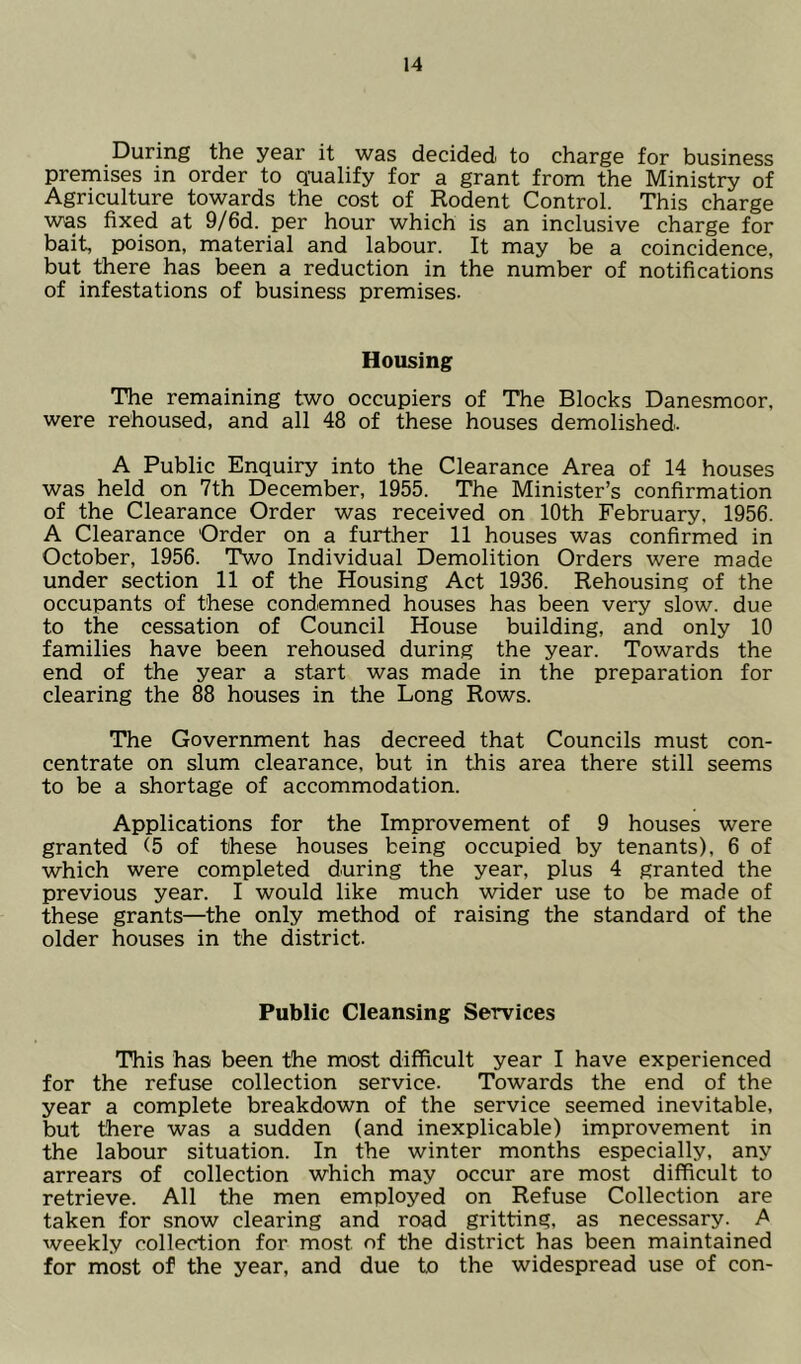 During the year it was decided to charge for business premises in order to qualify for a grant from the Ministry of Agriculture towards the cost of Rodent Control. This charge was fixed at 9/6d. per hour which is an inclusive charge for bait, poison, material and labour. It may be a coincidence, but there has been a reduction in the number of notifications of infestations of business premises. Housing The remaining two occupiers of The Blocks Danesmoor, were rehoused, and all 48 of these houses demolished. A Public Enquiry into the Clearance Area of 14 houses was held on 7th December, 1955. The Minister’s confirmation of the Clearance Order was received on 10th February, 1956. A Clearance Order on a further 11 houses was confirmed in October, 1956. Two Individual Demolition Orders were made under section 11 of the Housing Act 1936. Rehousing of the occupants of these condemned houses has been very slow, due to the cessation of Council House building, and only 10 families have been rehoused during the year. Towards the end of the year a start was made in the preparation for clearing the 88 houses in the Long Rows. The Government has decreed that Councils must con- centrate on slum clearance, but in this area there still seems to be a shortage of accommodation. Applications for the Improvement of 9 houses were granted (5 of these houses being occupied by tenants), 6 of which were completed during the year, plus 4 granted the previous year. I would like much wider use to be made of these grants—the only method of raising the standard of the older houses in the district. Public Cleansing Services This has been the most difficult year I have experienced for the refuse collection service. Towards the end of the year a complete breakdown of the service seemed inevitable, but there was a sudden (and inexplicable) improvement in the labour situation. In the winter months especially, any arrears of collection which may occur are most difficult to retrieve. All the men employed on Refuse Collection are taken for snow clearing and road gritting, as necessary. A weekly collection for most of the district has been maintained for most of the year, and due to the widespread use of con-