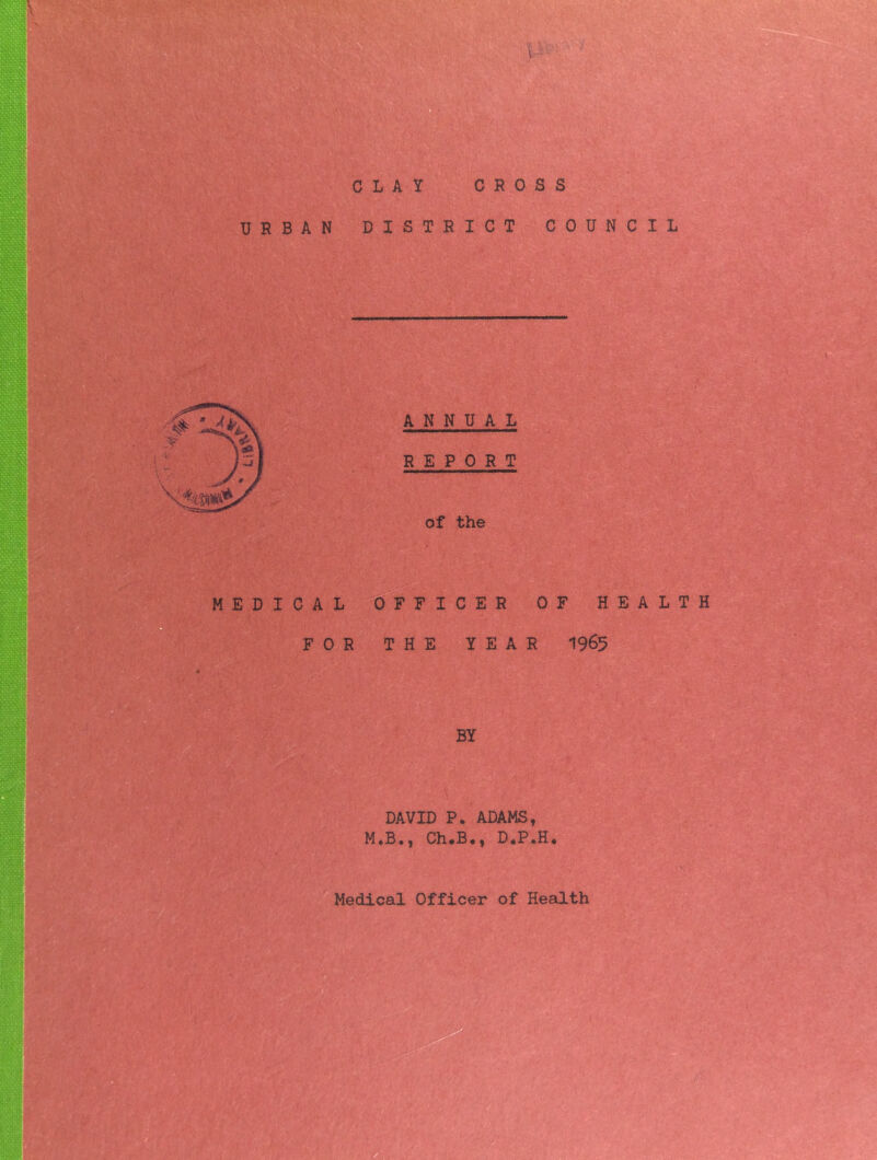 CLAY CROSS 0 j ■ .¥» t* ; 1, ? v ' • 1 '■ • ,v • • 1 , f. URBAN DISTRICT COUNCIL u ANNUAL REPORT of the MEDICAL OFFICER OF HEALTH FOR THE YEAR 1965 BY DAVID P. ADAMS, M.B., Ch.B., D.P.H.