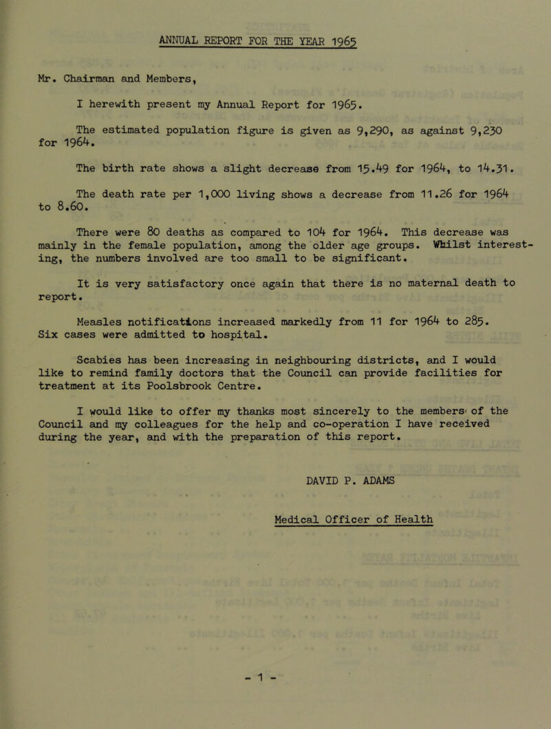 ANNUAL REPORT FOR THE YEAR 1965 Mr. Chairman and Members, I herewith present my Annual Report for 1965. The estimated population figure is given as 9*290, as against 9*230 for 1964. The birth rate shows a slight decrease from 13*49 for 1964, to 14.31. The death rate per 1,000 living shows a decrease from 11.26 for 1964 to 8.60. There were 80 deaths as compared to 104 for 1964. This decrease was mainly in the female population, among the older age groups. Whilst interest- ing, the numbers involved are too small to be significant. It is very satisfactory once again that there is no maternal death to report• Measles notifications increased markedly from 11 for 1964 to 285. Six cases were admitted to hospital. Scabies has been increasing in neighbouring districts, and I would like to remind family doctors that the Council can provide facilities for treatment at its Poolsbrook Centre. I would like to offer my thanks most sincerely to the members* of the Council and ray colleagues for the help and co-operation I have received during the year, and with the preparation of this report. DAVID P. ADAMS