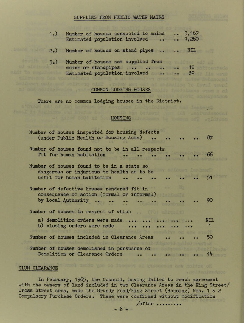 SUPPLIES FROM PUBLIC WATER MAINS 1. ) Number of houses connected to mains .. 3*167 Estimated population involved •• •• 9*260 2. ) Number of houses on stand pipes .. .. NIL 3. ) Number of houses not supplied from mains or standpipes • • 10 Estimated population involved •. .. 30 COMMON LODGING HOUSES There are no common lodging houses in the District. HOUSING Number of houses inspected for housing defects (under Public Health or Housing Acts) 8? Number of houses found not to be in all respects fit for human habitation 66 Number of houses found to be in a state so dangerous or injurious to health as to be unfit for human habitation 51 Number of defective houses rendered fit in consequence of action (formal or informal) by Local Authority 90 Number of houses in respect of which a) demolition orders were made NIL b) closing orders were made 1 Number of houses included in Clearance Areas 50 Number of houses demolished in pursuance of Demolition or Clearance Orders 14 SLUM CLEARANCE In February, 19^5* the Council, having failed to reach agreement with the owners of land included in two Clearance Areas in the King Street/ Cross Street area, made the Grundy Road/King Street (Housing) Nos. 1 & 2 Compulsory Purchase Orders. These were confirmed without modification /after