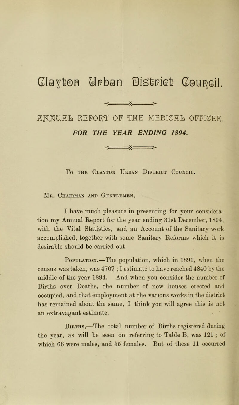 GlaYteH Ht?ban Sisfepisfe Cau^Gil. SjqjqUKIa REPORT OF THE MEDIOSE OFFICER, FOR THE YEAR ENDING 1894. To THE Clayton Urban District Council. Mr. Chairman and Gentlemen, I have much j)leasure in presenting for your considera- tion my Annual Report for the year ending 31st December, 1894, with the Vital Statistics, and an Account of the Sanitary work accomplished, together with some Sanitary Reforms which it is desirable should be carried out. Population.—The population, which in 1891, when the census was taken, was 4707 ; I estimate to have reached 4840 by the middle of the year 1894. And when you consider the number of Births over Deaths, the number of new houses erected and occupied, and that employment at the various works in the district has remained about the same, I think you will agree this is not an extravagant estimate. Births,—The total number of Births registered during the year, as will be seen on referring to Table B, was 121 ; of