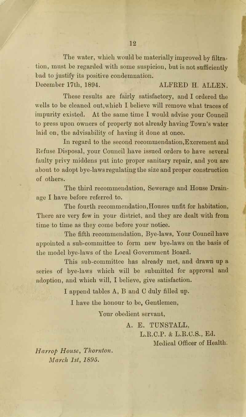 The water, which would be materially improved by filtra- tion, must be regarded with some suspicion, but is not sufficiently bad to justify its positive condemnation. December 17tb, 1894. ALFEED H. ALLEN. These results are fairly satisfactory, and I ordered the wells to be cleaned out,which I believe will remove what traces of impurity existed. At the same time I would advise your Council to press upon owners of property not already having Town’s water laid on, the advisability of having it done at once. In regard to the second recommendation,Excrement and Refuse Disposal, your Council have issued orders to have several faulty privy middens put into proper sanitary repair, and you are about to adopt bye-laws regulating the size and proper construction of others. The third recommendation. Sewerage and House Drain- age I have before referred to. The fourth recommendation,Houses unfit for habitation. There are very few in your district, and they are dealt with from time to time as they come before your notice. The fifth recommendation. Bye-laws, Your Council have appointed a sub-committee to form new bye-laws on the basis of the model bye-laws of the Local Government Board. This sub-committee has already met, and drawn up a series of bye-laws which will be submitted for approval and adoption, and which will, I believe, give satisfaction. I append tables A, B and C duly filled up. I have the honour to be, Gentlemen, Y'’our obedient servant, A. E. TUNSTALL, L.R.C.P. & L.R.C.S., Ed. Medical Officer of Health. Harrop House, Thornton. March 1st, 1895.