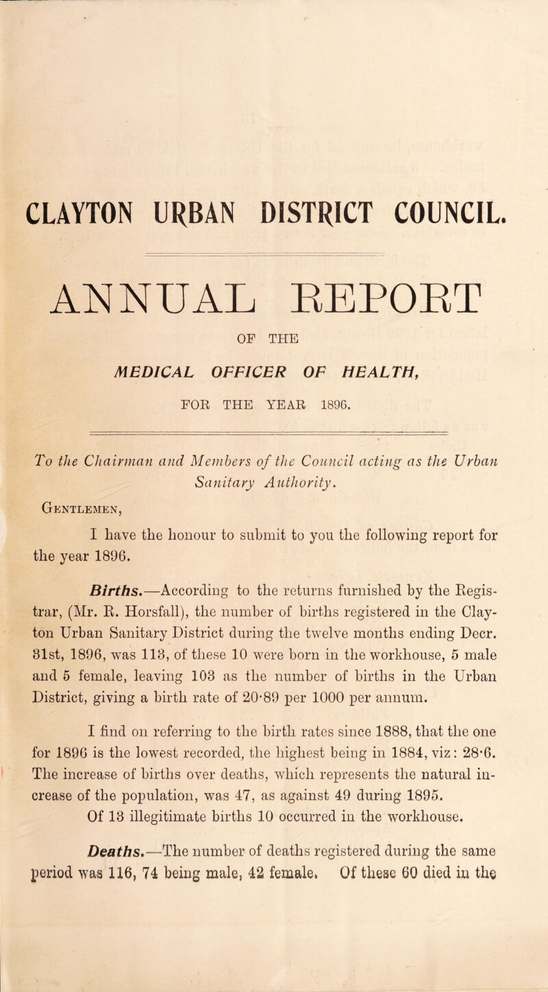 CLAVTON URBAN DISTRICT COUNCIL ANNUAL EEPOET OF THE MEDICAL OFFICER OF HEALTH, FOR THE YEAR 1896. To the Chairman and Members of the Council acting as the Urban Sanitary Authority. Gentlemen, I have the honour to submit to you the following report for the year 1896. Births.—According to the returns furnished by the Regis- trar, (Mr. R. Horsfall), the number of births registered in the Clay- ton Urban Sanitary District during the twelve months ending Deer. 81st, 1896, was 113, of these 10 were born in the workhouse, 5 male and 5 female, leaving 103 as the number of births in the Urban District, giving a birth rate of 20-89 per 1000 per annum. I find on referring to the birth rates since 1888, that the one for 1896 is the lowest recorded, the highest being in 1884, viz: 28-6. The increase of births over deaths, which represents the natural in- crease of the population, was 47, as against 49 during 1895. Of 13 illegitimate births 10 occurred in the workhouse. Deaths.—The number of deaths registered during the same period was 116, 74 being male, 42 female, Of these 60 died in the