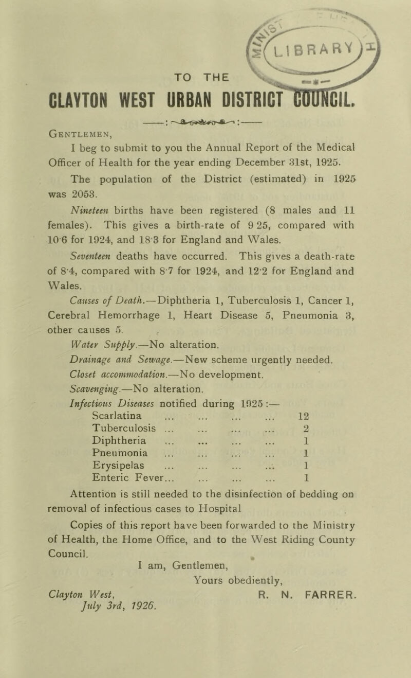 TO THE GLAVTON WEST URBAN DISTRICT Gentlemen, I beg to submit to you the Annual Report of the Medical Officer of Health for the year ending December 31st, 1925. The population of the District (estimated) in 1925 was 2053. Nineteen births have been registered (8 males and 11 females). This gives a birth-rate of 9 25, compared with 10 6 for 1924, and 18'3 for England and Wales. Seventeen deaths have occurred. This gives a death-rate of 8'4, compared with 8 7 for 1924, and 12‘2 for England and Wales. Causes of Death.—Diphtheria 1, Tuberculosis 1, Cancer 1, Cerebral Hemorrhage 1, Heart Disease 5, Pneumonia 3, other causes 5. , Water Supply.—No alteration. Drainage and Sewage.—New scheme urgently needed. Closet accommodation.—No development. Scavenging.—No alteration. Infectious Diseases notified during 1925 Scarlatina Tuberculosis Diphtheria Pneumonia Erysipelas Enteric Fever 12 2 1 1 1 1 Attention is still needed to the disinfection of bedding on removal of infectious cases to Hospital Copies of this report have been forwarded to the Ministry of Health, the Home Office, and to the West Riding County Council. I am, Gentlemen, Yours obediently, R. N. FARRER. Clayton West, July 3rd, 1926.