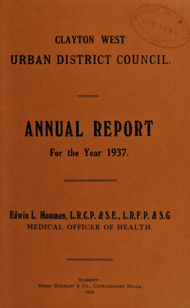 CLAYTON WEST URBAN DISTRICT COUNCIL. ANNUAL REPORT For the Year 1937. Edwin L. Mommen, L.R.C.P. & S.E., L.R.F.P. & S.G MEDICAL OFFICER OF HEALTH. SCISSETT ; Hirst Buckley & Co., Cuttlehurst Mills, 1938