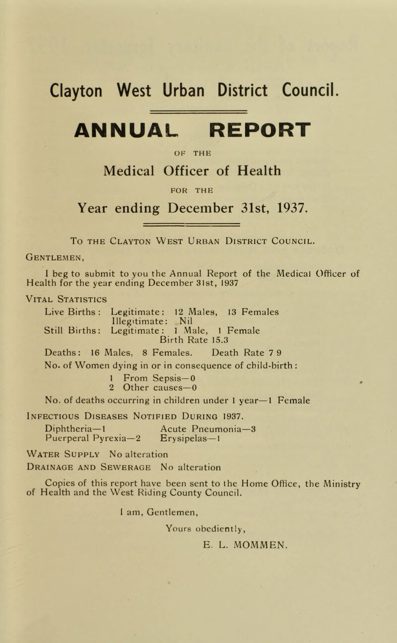 Clayton West Urban District Council ANNUAL REPORT OF THE Medical Officer of Health FOR THE Year ending December 31st, 1937. To THE Clayton West Urban District Council. Gentlemen, 1 beg to submit to you the Annual Report of the Medical Officer of Health for the year ending December 31st, 1937 Vital Statistics Live Births: Legitimate: 12 Males, 13 Females Illegitimate: Nil Still Births: Legitimate: 1 Male, 1 Female Birth Rate 15.3 Deaths: 16 Males, 8 Females. Death Rate 7 9 No. of Women dying in or in consequence of child-birth : 1 From Sepsis—0 , 2 Other causes—0 No. of deaths occurring in children under 1 year—1 Female Infectious Diseases Notified During 1937. Diphtheria—1 Acute Pneumonia—3 Puerperal Pyrexia—2 Erysipelas—1 Water Supply No alteration Drainage and Sewerage No alteration Copies of this report have been sent to ihe Home Office, the Ministry of Health and the West Riding County Council. 1 am. Gentlemen, Yours obediently, E. L. MOMMEN.