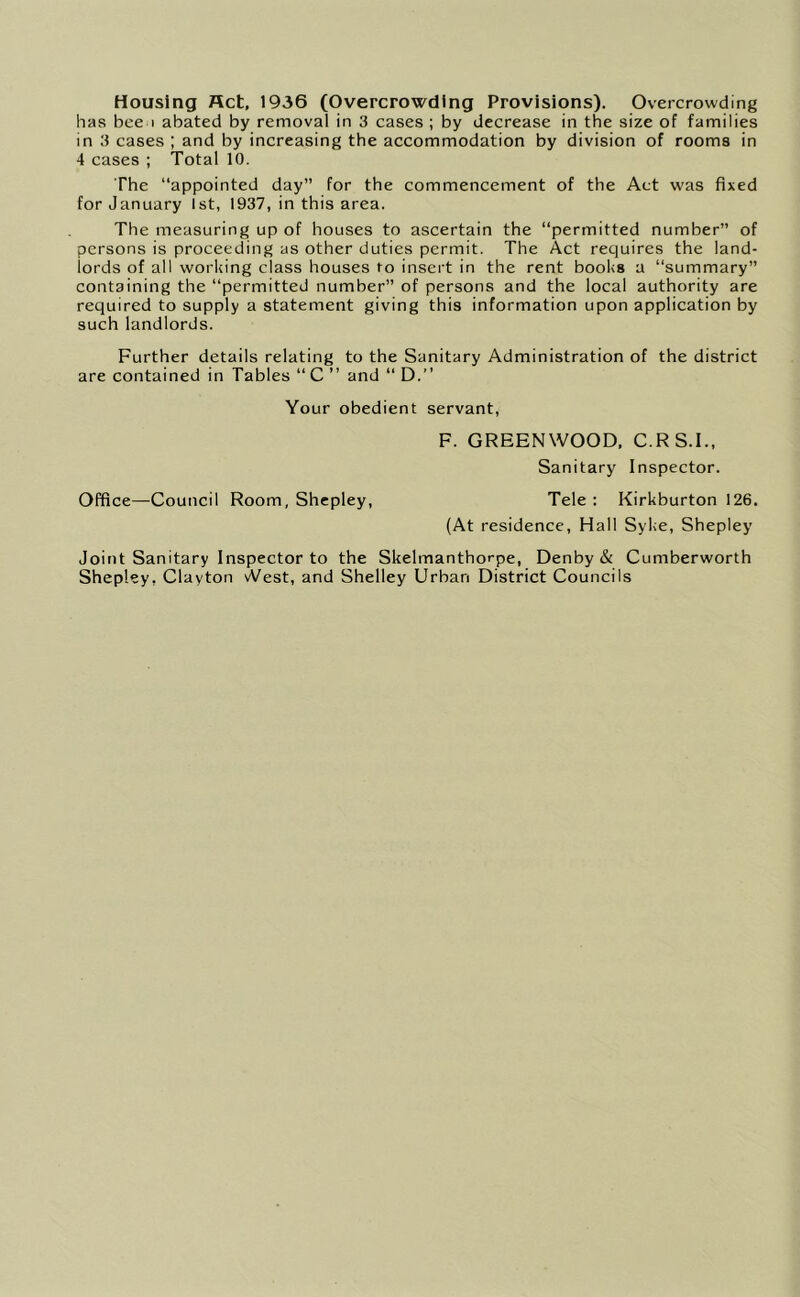 Housing Act, 1936 (Overcrowding Provisions). Overcrowding has bee I abated by removal in 3 cases ; by decrease in the size of families in 3 cases ; and by increasing the accommodation by division of rooms in 4 cases ; Total 10. The “appointed day” for the commencement of the Act was fixed for January 1st, 1937, in this area. The measuring up of houses to ascertain the “permitted number” of persons is proceeding as other duties permit. The Act requires the land- lords of all working class houses to insert in the rent books a “summary” containing the “permitted number” of persons and the local authority are required to supply a statement giving this information upon application by such landlords. Further details relating to the Sanitary Administration of the district are contained in Tables “ C ” and “ D.” Your obedient servant, F. GREENWOOD, C.RS.I., Sanitary Inspector. Office—Council Room, Shepley, Tele : Kirkburton 126. (At residence, Hall Syke, Shepley Joint Sanitary Inspector to the Skelmanthorpe, Denby & Cumberworth Shepley, Clayton vVest, and Shelley Urban District Councils