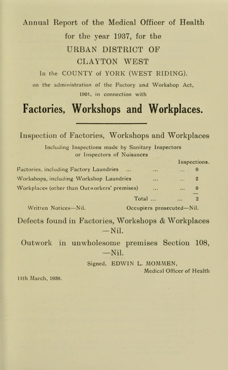 Annual Report of the Medical Officer of Health for the year 1937, for the URBAN DISTRICT OF CLAYTON WEST In the COUNTY of YORK (WEST RIDING). on the administration of the Factory and Workshop Act, 1901, in connection with Factories, Workshops and Workplaces. Inspection of Factories, Workshops and Workplaces Including Inspections made by Sanitary Inspectors or Inspectors of Nuisances Inspections. Factories, including Factory Laundries ... ... ... 0 Workshops, including Workshop Laundries ... ... 2 Workplaces (other than Outvvorkers’ premises) ... ... 0 Total ... ... 2 Written Notices—Nil. Occupiers prosecuted—Nil. Defects found in Factories, Workshops & Workplaces — Nil. Outwork in unwholesome premises Section 108, —Nil. Signed, EDWIN L. MOMMEN, Medical Officer of Health 11th March, 1938.
