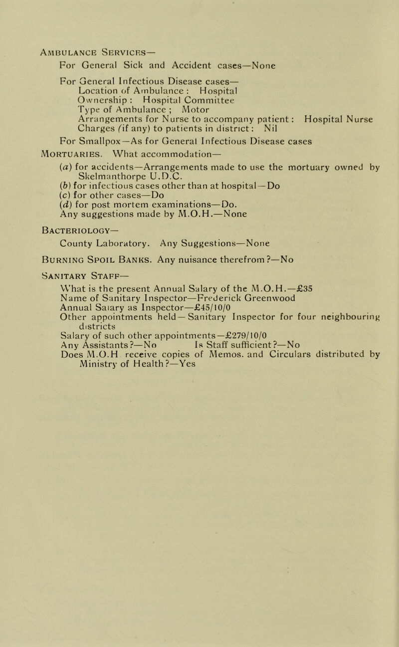 Ambulance Services— For General Sick and Accident cases—None For General Infectious Disease cases— Location of Ambulance : Hospital Ownership : Hospital Committee Type of Ambulance ; Motor Arrangements for Nurse to accompany patient: Hospital Nurse Charges (d any) to patients in district; Nil For Smallpox —As for General Infectious Disease cases iMortuaries. What accommodation— (a) for accidents—Arrangements made to use the mortuary owned by Skelmanthorpe U.D.C. (b) for infectious cases other than at hospital —Do (c) for other cases—Do (d) for post mortem examinations—Do. Any suggestions made by M.O.H.—None Bacteriology— County Laboratory. Any Suggestions—None Burning Spoil Banks. Any nuisance therefrom?—No Sanitary Staff— What is the present Annual Salary of the M.O.H.—£35 Name of Sanitary Inspector—Frederick Greenwood Annual Salary as Inspector—£45/10/0 Other appointments held—Sanitary Inspector for four neighbouring districts Salary of such other appointments—£279/10/0 Any Assistants?—No Is Staff sufficient?—No Does M.O.H receive copies of Memos, and Circulars distributed by Ministry of Health?—Yes
