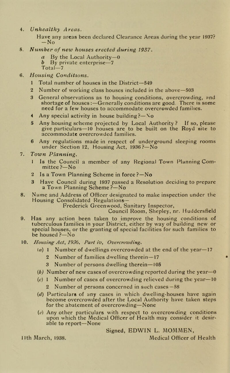 4. Unhealthy Areas. Have any areas been declared Clearance Areas during the year 1937? -No 5. Number of new houses erected during 1937. a By the Local Authority—0 b By private enterprise—7 Total—7 6. Housing Conditions. 1 Total number of houses in the District—549 2 Number of working class houses included in the above—503 3 General observations as to housing conditions, overcrowding, and shortage of houses :—Generally conditions are good. There is some need for a few houses to accommodate overcrowded families. 4 Any special activity in house building?—\'o 5 Any housing scheme projected by Local Authority ? If so, please give particulars—10 houses are to be built on the Royd site to accommodate overcrowded families. 6 Any regulations made in respect of underground sleeping rooms under Section 12, Housing Act, 1936?—No 7. Town Planning. 1 Is the Council a member of any Regional Town Planning Com- mittee ?—No 2 Isa Town Planning Scheme in force ?—No 3 Have Council during 1937 passed a Resolution deciding to prepare a Town Planning Scheme ?—No 8. Name and Address of Officer designated to make inspection under the Housing Consolidated Regulations— Frederick Greenwood, Sanitary Inspector, Council Room, Shepley, nr. Huddersfield 9. Has any action been taken to improve the housing conditions of tuberculous families in your District, either by way of building new or special houses, or the granting of special facilities for such families to be housed ?—No 10. Housing Act, 1936. Part iv, Overcrowding. (a) 1 Number of dwellings overcrowded at the end of the year—17 2 Number of families dwelling therein —17 3 Number of persons dwelling therein—105 (bj Number of new cases of overcrowding reported during the year—0 (c) 1 Number of cases of overcrowding relieved during the year—10 2 Number of persons concerned in such cases—58 (d) Particulars of any cases in which dwelling-houses have again become overcrowded after the Local Authority have taken steps for the abatement of overcrowding—None (e) Any other particulars with respect to overcrowding conditions upon which the Medical Officer of Health may consider it desir- able to report—None Signed, EDWIN L. MOMMEN, Medical Officer of Health 11th March, 1938.