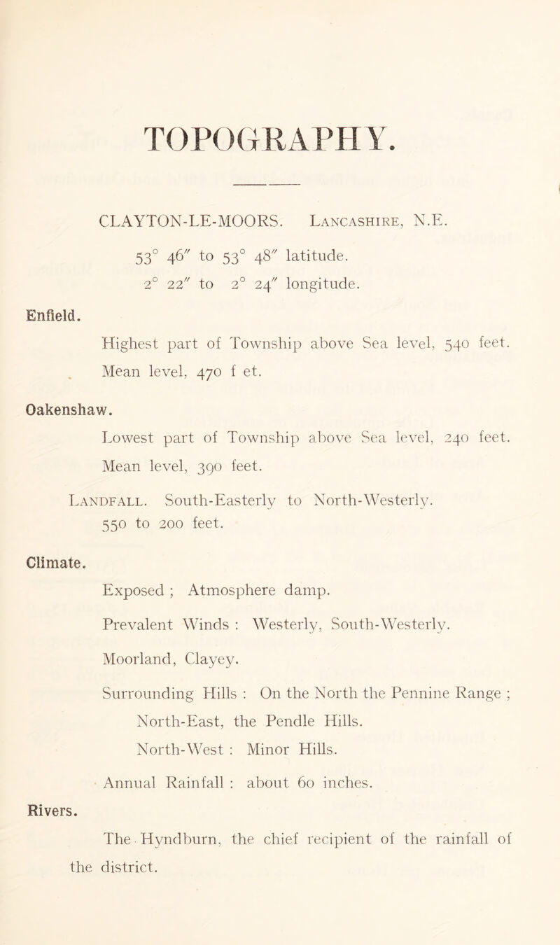 TOPOGRAPH Y. CLAYTON-LE-MOORS. Lancashire, N.E. 53° 46' to 53° 48' latitude. 2° 22' to 2° 24' longitude. Enfield. Highest part of Township above Sea level, 540 feet. Mean level, 470 f et. Oakensliaw. Lowest part of Township above Sea level, 240 feet. Mean level, 390 feet. Landfall. South-Easterly to North-Westerly. 550 to 200 feet. Climate. Exposed ; Atmosphere damp. Prevalent Winds : Westerly, South-Westerly. Moorland, Clayey. Surrounding Hills : On the North the Pennine Range ; North-East, the Pendle Hills. North-West : Minor Hills. Annual Rainfall : about 60 inches. Rivers. The Hyndburn, the chief recipient of the rainfall of the district.