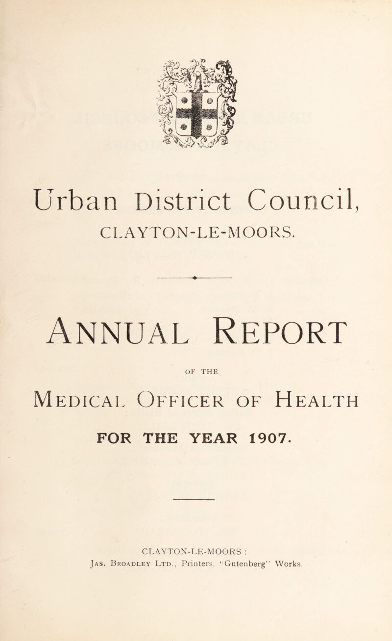 Urban District Council, CLAYTON-LE-MOORS. Annual Report of THE Medical Officer of Health FOR THE YEAR 1907. CLAYTON-LE-MOORS : Jas, Broadley Ltd., Printers, ‘ Gutenberg” Works