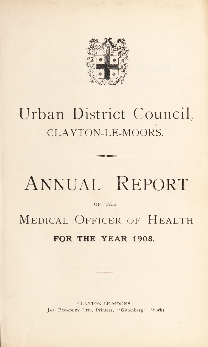 Urban District Council, CLAYTON-LE-MOORS. Annual Report of THE \ Medical Officer of Health FOR THE YEAR 1908. CLAYTON-LE-MOORS : Jas. Broadley Ltd., Printers, “Gutenberg” Works.