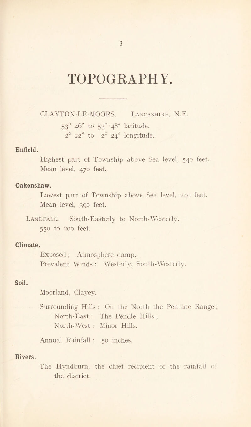 TOPOGRAPHY. CLAYTON-LE-MOORS. Lancashire, N.E. 530 46 to 530 48 latitude. 2° 22 to 2° 24 longitude. Enfield. Highest part of Township above Sea level, 540 feet. Mean level, 470 feet. Oakenshaw. Lowest part of Township above Sea level, 240 feet. Mean level, 390 feet. Landfall. South-Easterly to North-Westerly. 550 to 200 feet. Climate. Exposed ; Atmosphere damp. Prevalent Winds : Westerly, South-Westerly. Soil. Moorland, Clayey. Surrounding Hills : On the North the Pennine Range ; North-East : The Pendle Hills ; North-West : Minor Hills. Annual Rainfall : 50 inches. Rivers. The Hyndburn, the chief recipient of the rainfall of the district.