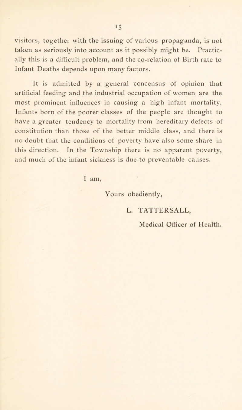 visitors, together with the issuing of various propaganda, is not taken as seriously into account as it possibly might be. Practic- ally this is a difficult problem, and the co-relation of Birth rate to Infant Deaths depends upon many factors. It is admitted by a general concensus of opinion that artificial feeding and the industrial occupation of women are the most prominent influences in causing a high infant mortality. Infants born of the poorer classes of the people are thought to have a greater tendency to mortality from hereditary defects of constitution than those of the better middle class, and there is no doubt that the conditions of poverty have also some share in this direction. In the Township there is no apparent poverty, and much of the infant sickness is due to preventable causes. I am. Yours obediently, L. TATTERSALL, Medical Officer of Health.