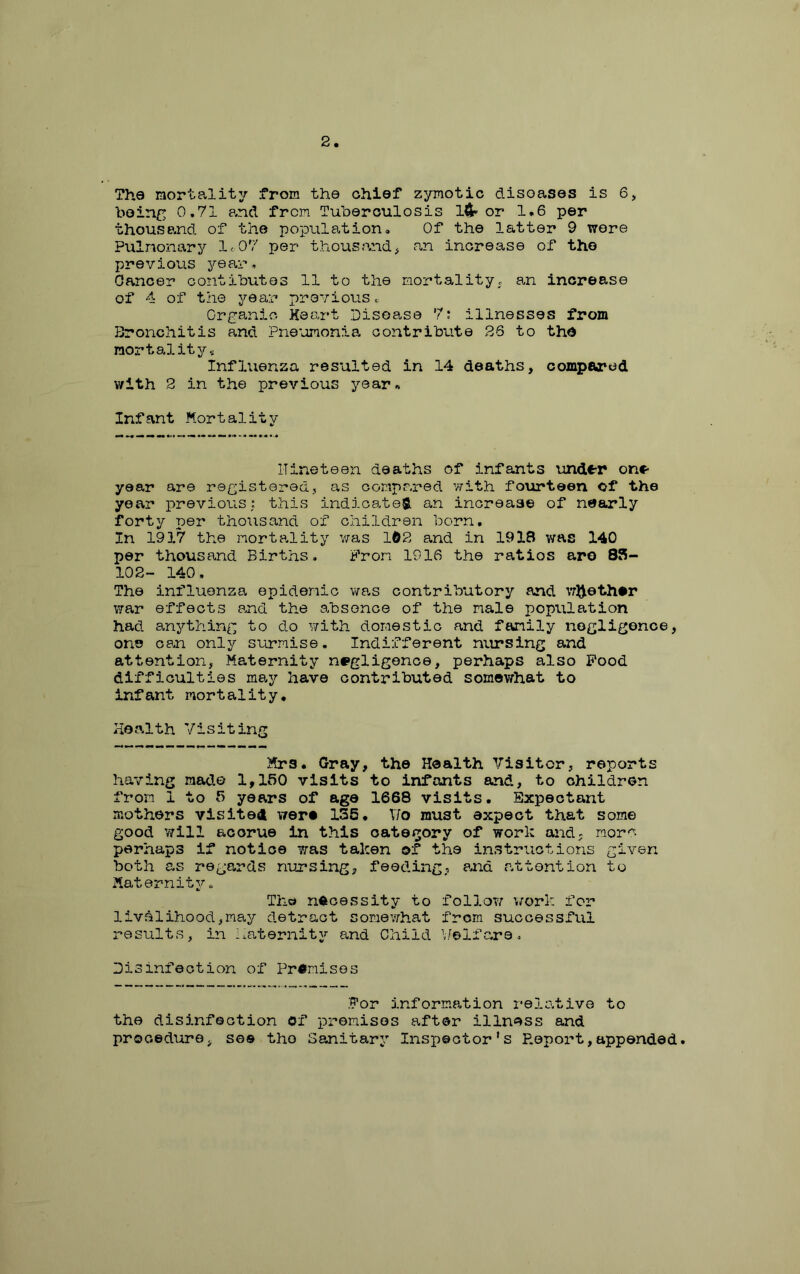 2 The mortality from the chief zymotic diseases is 6, being 0,71 and from Tuberculosis l^t-or 1.6 per thousand of the population. Of the latter 9 were Pulmonary 1<07 per thousand^ an increase of the previous year,, Oancer contibutes 11 to the nortalityc an increase of 4 of the year previous.. Crga.nio Heart Disease 7: illnesses from Bronchitis and Pne'omonia contribute 26 to tho mortality., Influenza resulted in 14 deaths, compared with 2 in the previous year^ Infant Mortality nineteen deaths of infants undtP on*- year are registered, as oonpr.red with fourteen of the year previous; t.his indicate®, an increase of nearly forty per thousand of children born. In 1917 the mortality was 162 and in 1918 was 140 per thousand Births. From 1916 the ratios aro 88- 102- 140, The influenza epidemic was contributory and whether \7ar effects and the absence of the male population had anything to do with domestic and family negligence, one can only surmise. Indifferent nursing and attention, Maternity negligence, perhaps also Pood difficulties may have contributed somewhat to infant mortality. Health Visiting Mrs. Gray, the Health Visitor, reports having made 1,150 visits to infants and, to children from 1 to 5 years of age 1668 visits. Expectant mothers visited were 136, V/o must expect that some good v/ill accrue in this category of worl: and; more perhaps if notice was taken of the in.structions given both as regards nursing, feeding, pj:id attention to Maternity„ The necessity to follow work for livelihood,ma,y detract somewhat from successful results, in haternity and Child l/elfare. Disinfection of Premises •For information relative to the disinfection of premises after illnfi^ss and procedure, see the Sanitary Inspector's P.eport,appended.