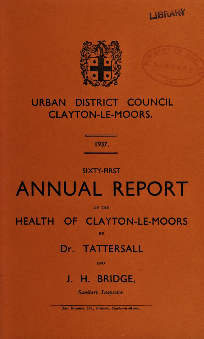 URBAN DISTRICT COUNCIL CLAYTON-LE-MOORS. 1937. SIXTY-FIRST ANNUAL REPORT OF THE HEALTH OF CLAYTON-LE-MOORS BY Dr. TATTERSALL AND J. H. BRIDGE, Sanitary Inspector. Jot. Broadlty Ltd., Printers, Chyton-U-Sfoors.