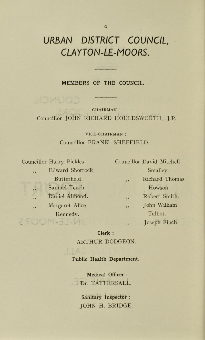 URBAN DISTRICT COUNCIL, CLAYTON-LE-MOORS. MEMBERS OF THE COUNCIL. CHAIRMAN : Councillor JOHN RICHARD HOULDSWORTH, J.P. VICE-CHAIRMAN ; Councillor FRANK SHEFFIELD. Councillor Harry Pickles. Councillor David Mitchell ,, Edward Shorrock Butterfield. f f Smalley. Richard Thomas ,, Samuel Tench. ,, Daniel Almond. > } Howson. Robert Smith. ,, Margaret Alice } > John William Kennedy. > t Talbot. Joseph Finch. Clerk : ARTHUR DODGEON. Public Health Department. Medical Officer : Dr. TATTERSALL. Sanitary Inspector : JOHN H. BRIDGE.