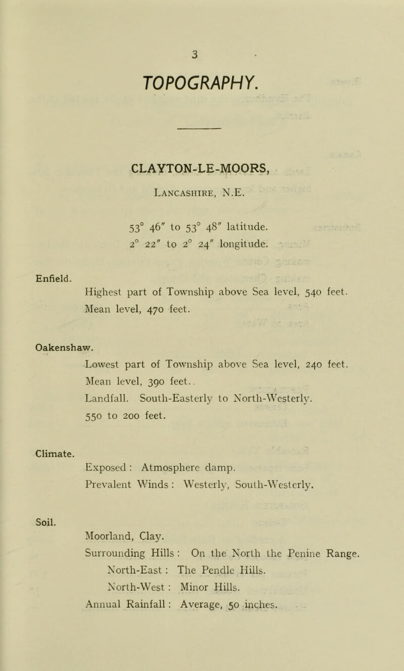 TOPOGRAPHY. CLAYTON-LE-MOORS, Lancashire, N.E. 53° 46 to 53° 48 latitude. 2° 22 to 2° 24 longitude. Enfield. Highest part of Township above Sea level, 540 feet. Mean level, 470 feet. Oakenshaw. Lowest part of Township above Sea level, 240 feet. Mean level, 390 feet.. Landfall. South-Easterly to North-Westerly. 550 to 200 feet. Climate. Exposed : Atmosphere damp. Prevalent Winds : Westerly, South-Westerly. Soil. Moorland, Clay. Surrounding Hills : On the North the Penine Range. North-East: The Pendlc Hills. North-West : Minor Hills. Annual Rainfall: Average, 50 inches.