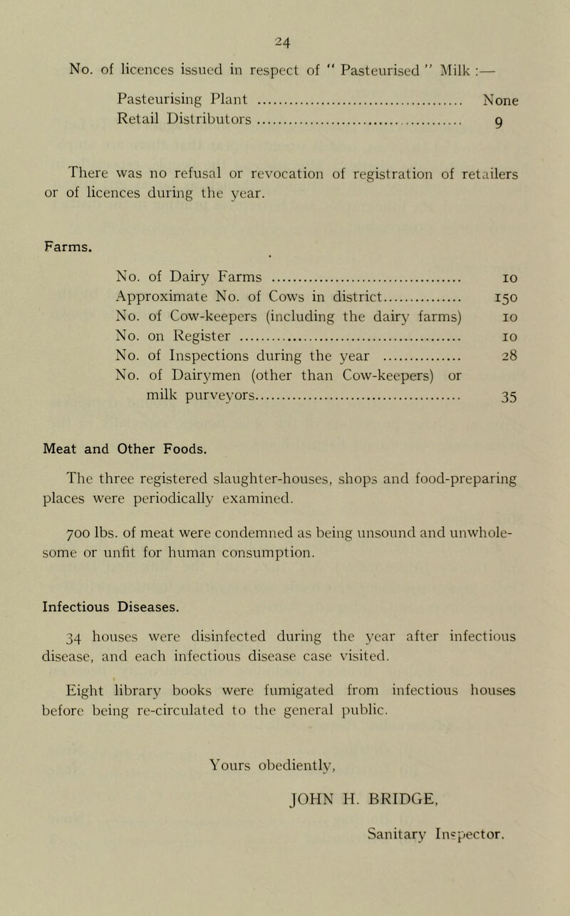 No. of licences issued in respect of  Pasteurised ” Milk :— Pasteurising Plant None Retail Distributors g There was no refusal or revocation of registration of retailers or of licences during the year. Farms. No. of Dairy Farms lo Approximate No. of Cows in district 150 No. of Cow-keepers (including the dairy farms) 10 No. on Register 10 No. of Inspections during the year 28 No. of Dairymen (other than Cow-keepers) or milk purveyors 35 Meat and Other Foods. The three registered slaughter-houses, shops and food-preparing places were periodically examined. 700 lbs. of meat were condemned as being unsound and unwhole- some or unfit for human consumption. Infectious Diseases. 34 houses were disinfected during the year after infectious disease, and each infectious disease case visited. Eight library books were fumigated from infectious houses before being re-circulated to the general pviblic. Yours obediently, JOHN H. BRIDGE. Sanitary Inspector.