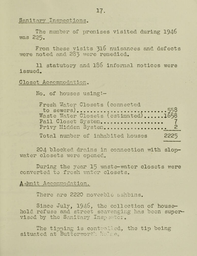 Snnltn-ry Inspections. The numher of premises visited during 194^ was 225. From these visits 31^ nuisances and defects were noted and 283 were remedied. 11 statutory and I86 informal notices v/ere issued. Clo sot Accommodation. No. of houses using*- Fresh V/ater Closets (connected to sewers) 558 Waste Water Closets (estimated) 1658 Pail Closet System... 7 Privy Hidden System.^ 2 Total number of inhabited houses 2225 204 blocked drains in connection with slop- water closets were opened^ During the 3^car I5 waste-vrator closets vrere converted to fresh water closets. A-ihriit Accommnodo-tion. There are 2220 rioveeble aahbins. Since Julj^, 1948, the collection of house- hold refuse and street sca-venging has been super- vised by the Sronitary Insp>;-tcic The tipping is cont.':^i.L'..ed, the tip being situated at Buttc-rwort'. ‘:o~; Cc