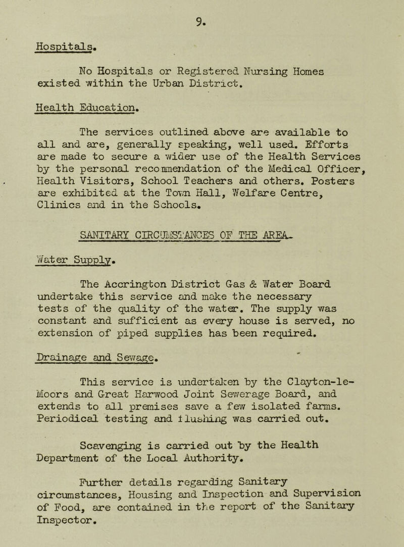 Hospitals, No Hospitals or Registered Nursing Homes existed within the Urban District. Health Education. The services outlined above are available to all and are, generally speaking, well used. Efforts are made to secure a wider use of the Health Services by the personal recomnendation of the Medical Officer, Health Visitors, School Teachers and others. Posters are exhibited at the ToY.n Hall, Welfare Centre, Clinics and in the Schools, SANITARY CIRCUI.LSTANGES OF THE AREA- Yi/'ater Supply, The Accrington District Gas & Water Board undertake this service and make the necessary tests of the quality of the water. The supply was constant and sufficient as every house is served, no extension of piped supplies has been required. Drainage and Sewage. This service is undertalcen by the Cla3rton-le- Moors and Great Harwood Joint Sev/erage Board, and extends to all premises save a few isolated farms. Periodical testing and tlusliing was carried out. Scavenging is carried out by the Health Department of the Local Authority, Further details regarding Sanitary circumstances. Housing and Inspection and Supervision of Food, are contained in tlie report of the Sanitary Inspector.